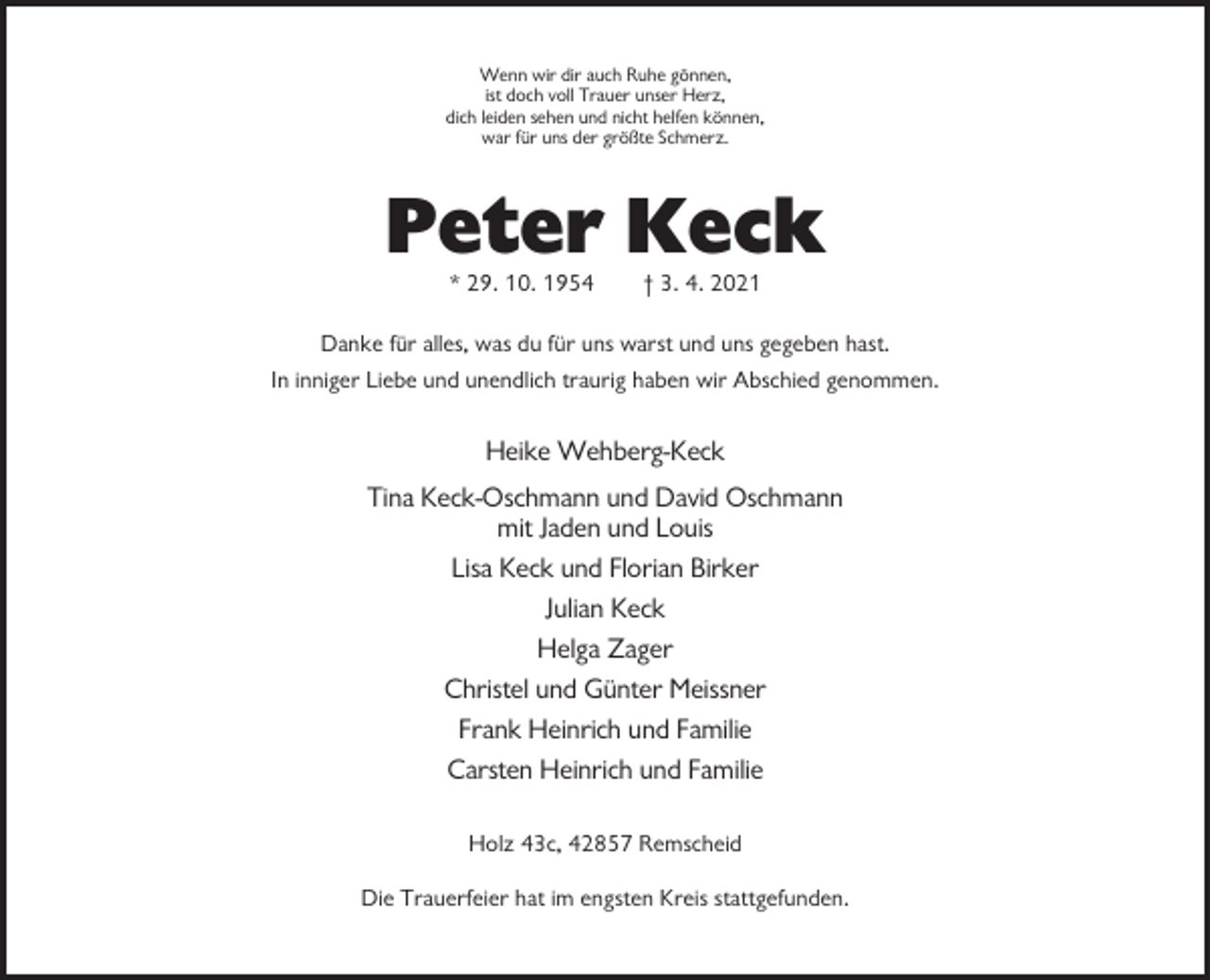 <p>Wenn wir dir auch Ruhe gönnen,<br />ist doch voll Trauer unser Herz,<br />dich leiden sehen und nicht helfen können,<br />war für uns der größte Schmerz.</p><p>Peter Keck<br />* 29. 10. 1954</p><p>† 3. 4. 2021</p><p>Danke für alles, was du für uns warst und uns gegeben hast.<br />In inniger Liebe und unendlich traurig haben wir Abschied genommen.</p><p>Heike Wehberg-Keck<br />Tina Keck-Oschmann und David Oschmann<br />mit Jaden und Louis<br />Lisa Keck und Florian Birker<br />Julian Keck<br />Helga Zager<br />Christel und Günter Meissner<br />Frank Heinrich und Familie<br />Carsten Heinrich und Familie<br />Holz 43c, 42857 Remscheid<br />Die Trauerfeier hat im engsten Kreis stattgefunden.</p>