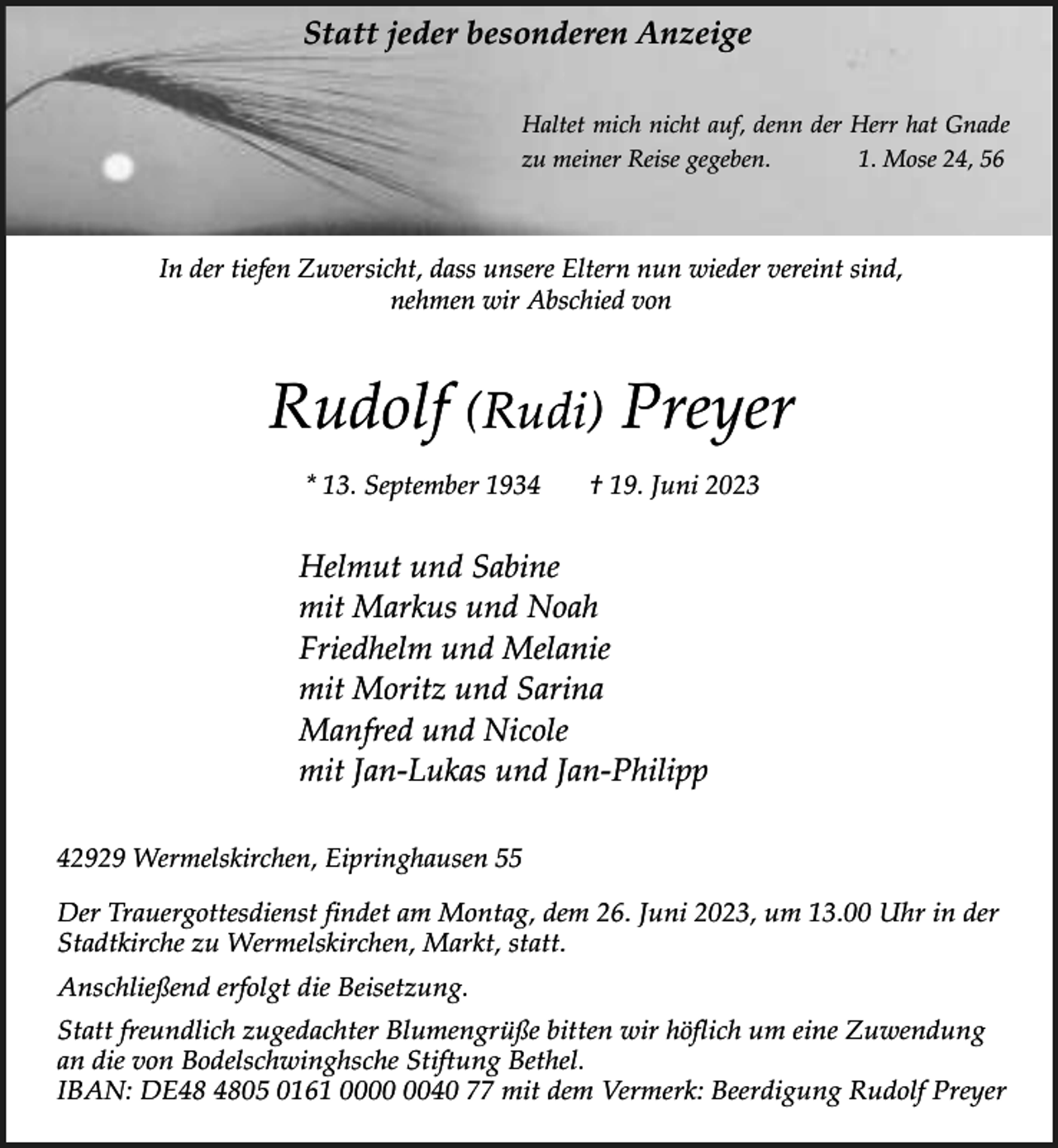 <p>Statt jeder besonderen Anzeige<br />Haltet mich nicht auf, denn der Herr hat Gnade<br />zu meiner Reise gegeben.<br />1. Mose 24, 56</p><p>In der tiefen Zuversicht, dass unsere Eltern nun wieder vereint sind,<br />nehmen wir Abschied von</p><p>Rudolf (Rudi) Preyer<br />* 13. September 1934</p><p>† 19. Juni 2023</p><p>Helmut und Sabine<br />mit Markus und Noah<br />Friedhelm und Melanie<br />mit Moritz und Sarina<br />Manfred und Nicole<br />mit Jan-Lukas und Jan-Philipp<br />42929 Wermelskirchen, Eipringhausen 55<br />Der Trauergottesdienst findet am Montag, dem 26. Juni 2023, um 13.00 Uhr in der<br />Stadtkirche zu Wermelskirchen, Markt, statt.<br />Anschließend erfolgt die Beisetzung.<br />Statt freundlich zugedachter Blumengrüße bitten wir höflich um eine Zuwendung<br />an die von Bodelschwinghsche Stiftung Bethel.<br />IBAN: DE05 0161 0040 77 mit dem Vermerk: Beerdigung Rudolf Preyer</p>