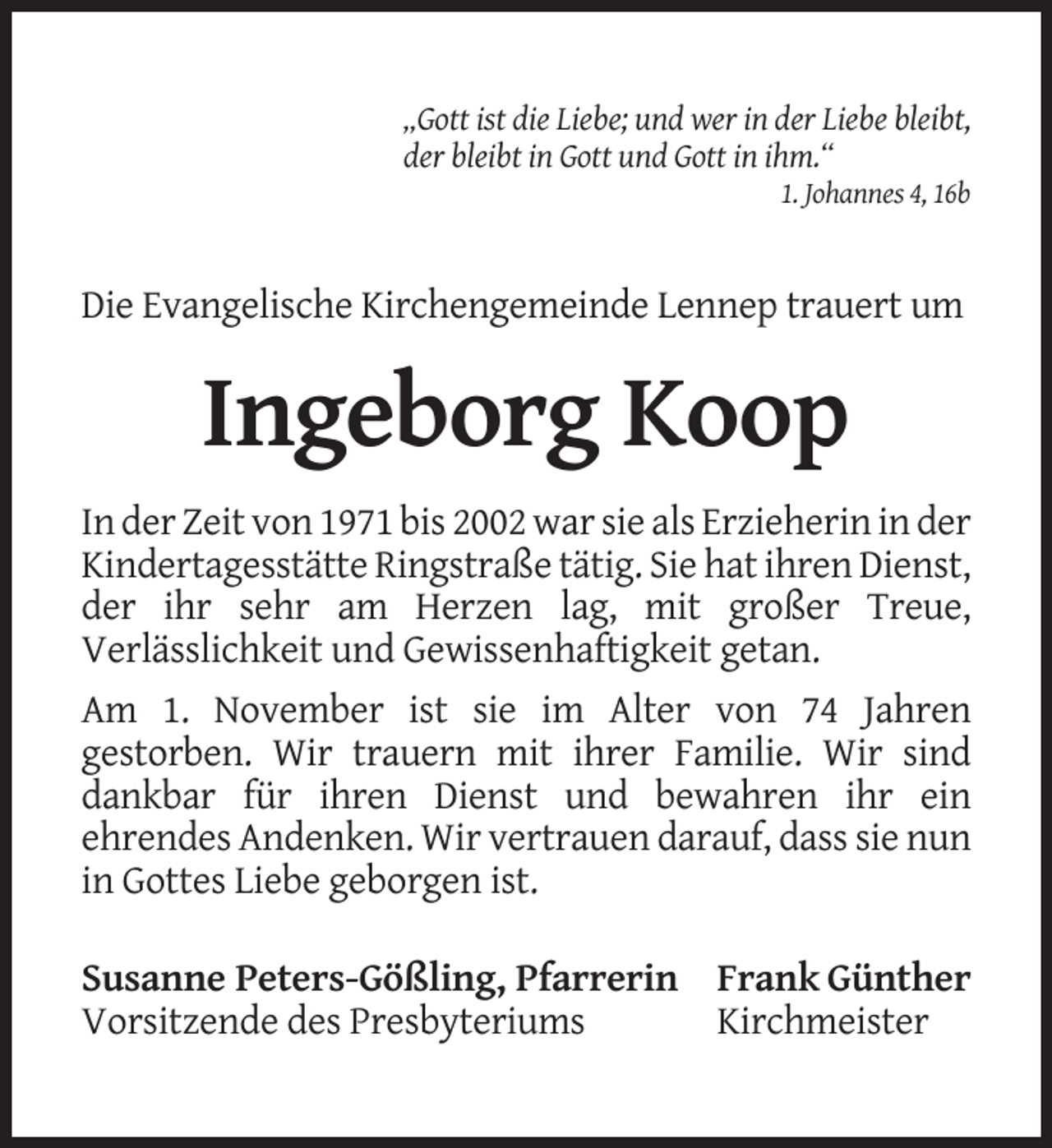 <p>„Gott ist die Liebe; und wer in der Liebe bleibt,<br />der bleibt in Gott und Gott in ihm.“<br />1. Johannes 4, 16b</p><p>Die Evangelische Kirchengemeinde Lennep trauert um</p><p>Ingeborg Koop<br />In der Zeit von 1971 bis 2002 war sie als Erzieherin in der<br />Kindertagesstätte Ringstraße tätig. Sie hat ihren Dienst,<br />der ihr sehr am Herzen lag, mit großer Treue,<br />Verlässlichkeit und Gewissenhaftigkeit getan.<br />Am 1. November ist sie im Alter von 74 Jahren<br />gestorben. Wir trauern mit ihrer Familie. Wir sind<br />dankbar für ihren Dienst und bewahren ihr ein<br />ehrendes Andenken. Wir vertrauen darauf, dass sie nun<br />in Gottes Liebe geborgen ist.<br />Susanne Peters-Gößling, Pfarrerin Frank Günther<br />Vorsitzende des Presbyteriums<br />Kirchmeister</p>