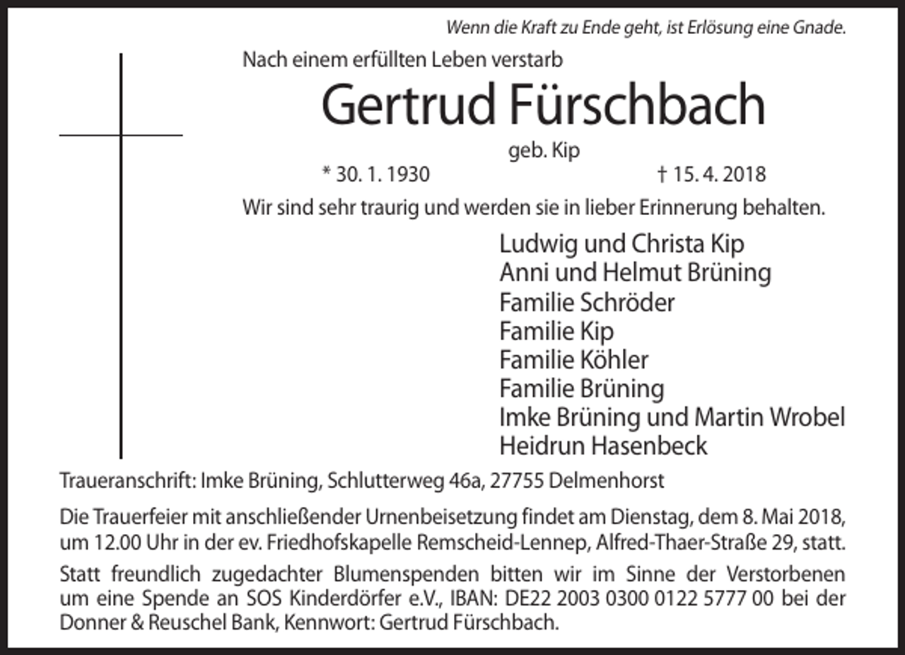 <p>Wenn die Kraft zu Ende geht, ist Erlösung eine Gnade.</p><p>Nach einem erfüllten Leben verstarb</p><p>Gertrud Fürschbach<br />geb. Kip<br />* 30. 1. 1930<br />† 15. 4. 2018<br />Wir sind sehr traurig und werden sie in lieber Erinnerung behalten.</p><p>Ludwig und Christa Kip<br />Anni und Helmut Brüning<br />Familie Schröder<br />Familie Kip<br />Familie Köhler<br />Familie Brüning<br />Imke Brüning und Martin Wrobel<br />Heidrun Hasenbeck<br />Traueranschrift: Imke Brüning, Schlutterweg 46a, 27755 Delmenhorst<br />Die Trauerfeier mit anschließender Urnenbeisetzung findet am Dienstag, dem 8. Mai 2018,<br />um 12.00 Uhr in der ev. Friedhofskapelle Remscheid-Lennep, Alfred-Thaer-Straße 29, statt.<br />Statt freundlich zugedachter Blumenspenden bitten wir im Sinne der Verstorbenen<br />um eine Spende an SOS Kinderdörfer e.V., IBAN: DE200122 5777 00 bei der<br />Donner &amp; Reuschel Bank, Kennwort: Gertrud Fürschbach.</p>