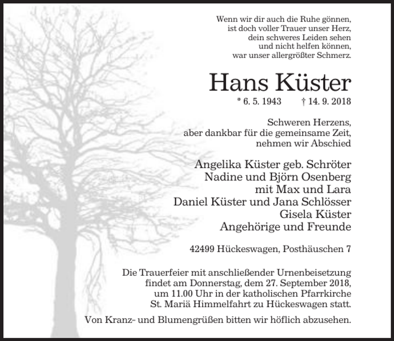 <p>Wenn wir dir auch die Ruhe gönnen,<br />ist doch voller Trauer unser Herz,<br />dein schweres Leiden sehen<br />und nicht helfen können,<br />war unser allergrößter Schmerz.</p><p>Hans Küster<br />* 6. 5. 1943</p><p>† 14. 9. 2018</p><p>Schweren Herzens,<br />aber dankbar für die gemeinsame Zeit,<br />nehmen wir Abschied</p><p>Angelika Küster geb. Schröter<br />Nadine und Björn Osenberg<br />mit Max und Lara<br />Daniel Küster und Jana Schlösser<br />Gisela Küster<br />Angehörige und Freunde<br />42499 Hückeswagen, Posthäuschen 7<br />Die Trauerfeier mit anschließender Urnenbeisetzung<br />findet am Donnerstag, dem 27. September 2018,<br />um 11.00 Uhr in der katholischen Pfarrkirche<br />St. Mariä Himmelfahrt zu Hückeswagen statt.<br />Von Kranz- und Blumengrüßen bitten wir höflich abzusehen.</p>