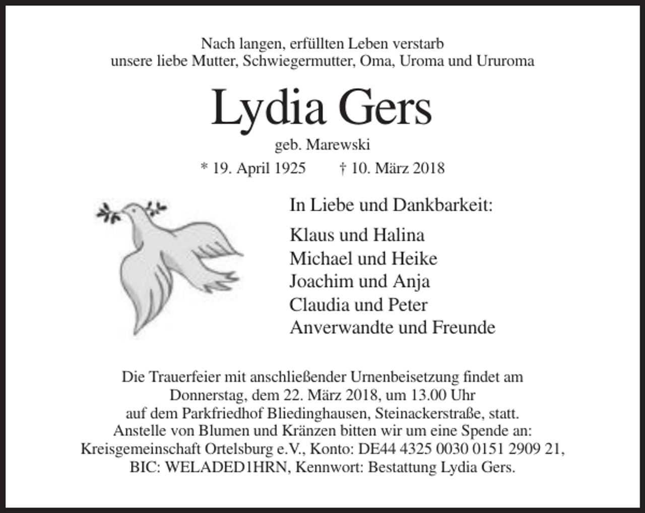 <p>Nach langen, erfüllten Leben verstarb<br />unsere liebe Mutter, Schwiegermutter, Oma, Uroma und Ururoma</p><p>Lydia Gers<br />geb. Marewski<br />* 19. April 1925<br />† 10. März 2018</p><p>In Liebe und Dankbarkeit:<br />Klaus und Halina<br />Michael und Heike<br />Joachim und Anja<br />Claudia und Peter<br />Anverwandte und Freunde<br />Die Trauerfeier mit anschließender Urnenbeisetzung findet am<br />Donnerstag, dem 22. März 2018, um 13.00 Uhr<br />auf dem Parkfriedhof Bliedinghausen, Steinackerstraße, statt.<br />Anstelle von Blumen und Kränzen bitten wir um eine Spende an:<br />Kreisgemeinschaft Ortelsburg e.V., Konto: DE4325 003151 2909 21,<br />BIC: WELADED1HRN, Kennwort: Bestattung Lydia Gers.</p>