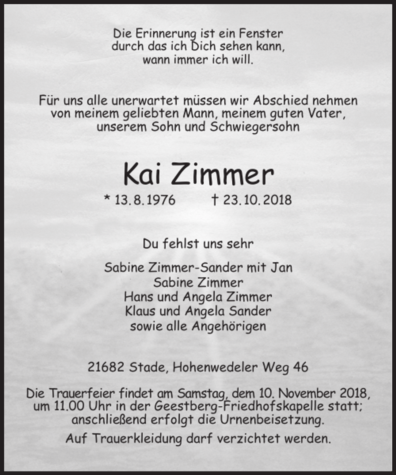 <p>Die Erinnerung ist ein Fenster<br />durch das ich Dich sehen kann,<br />wann immer ich will.</p><p>Für uns alle unerwartet müssen wir Abschied nehmen<br />von meinem geliebten Mann, meinem guten Vater,<br />unserem Sohn und Schwiegersohn</p><p>Kai Zimmer</p><p>* 13. 8. 1976</p><p>† 23. 10. 2018</p><p>Du fehlst uns sehr<br />Sabine Zimmer-Sander mit Jan<br />Sabine Zimmer<br />Hans und Angela Zimmer<br />Klaus und Angela Sander<br />sowie alle Angehörigen<br />21682 Stade, Hohenwedeler Weg 46<br />Die Trauerfeier findet am Samstag, dem 10. November 2018,<br />um 11.00 Uhr in der Geestberg-Friedhofskapelle statt;<br />anschließend erfolgt die Urnenbeisetzung.<br />Auf Trauerkleidung darf verzichtet werden.</p>