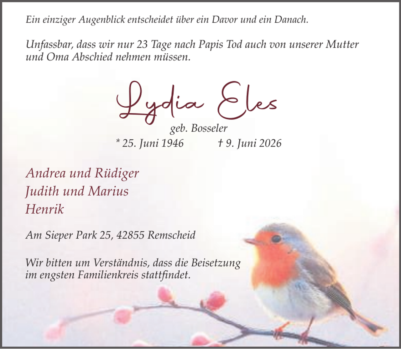 <p>Ein einziger Augenblick entscheidet über ein Davor und ein Danach.</p><p>Unfassbar, dass wir nur 23 Tage nach Papis Tod auch von unserer Mutter<br />und Oma Abschied nehmen müssen.</p><p>Lydia Eles</p><p>geb. Bosseler<br />* 25. Juni 1946<br />† 9. Juni 2026</p><p>Andrea und Rüdiger<br />Judith und Marius<br />Henrik<br />Am Sieper Park 25, 42855 Remscheid<br />Wir bitten um Verständnis, dass die Beisetzung<br />im engsten Familienkreis stattfindet.</p>