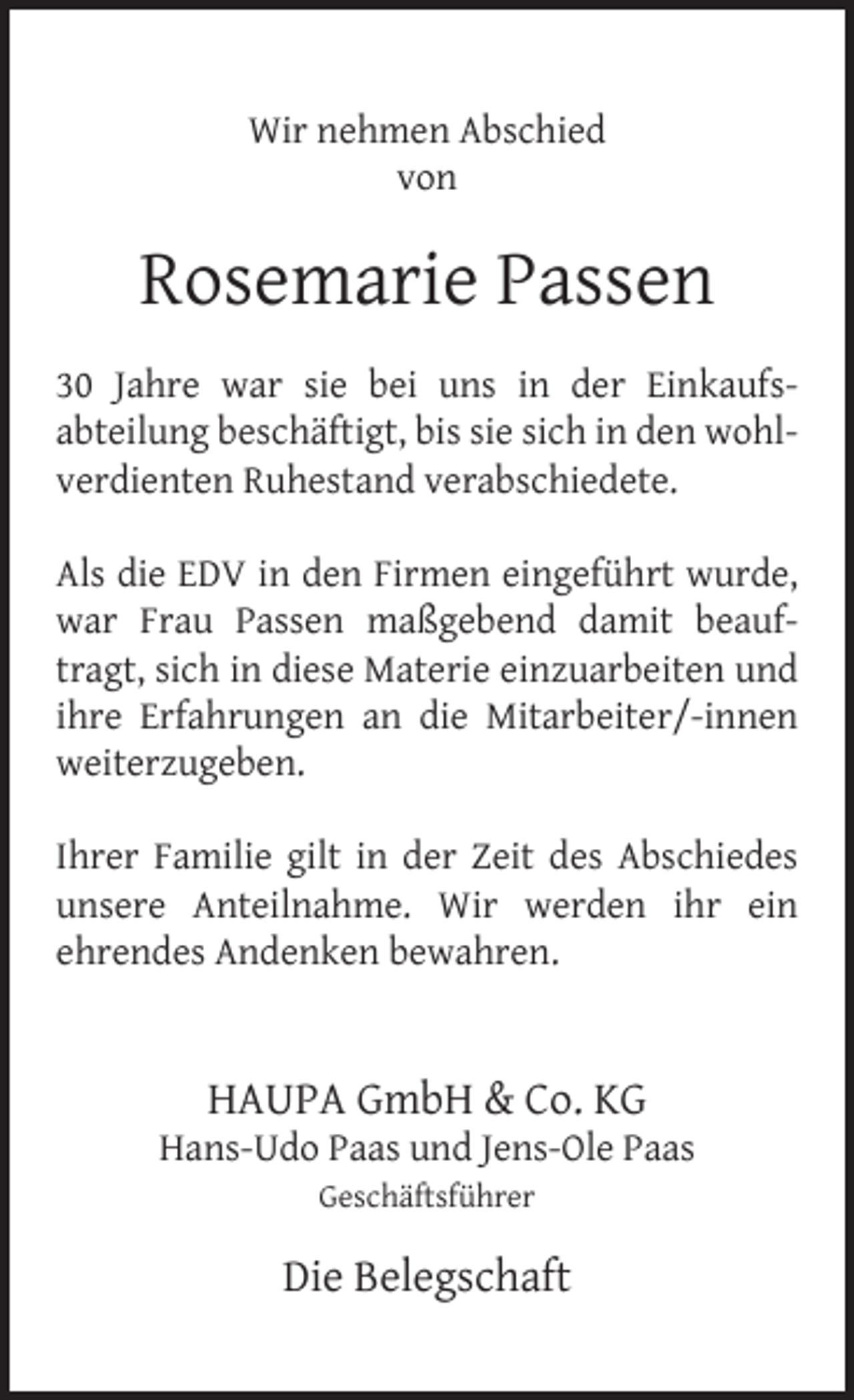 <p>Wir nehmen Abschied<br />von</p><p>Rosemarie Passen<br />30 Jahre war sie bei uns in der Einkaufsabteilung beschäftigt, bis sie sich in den wohlverdienten Ruhestand verabschiedete.<br />Als die EDV in den Firmen eingeführt wurde,<br />war Frau Passen maßgebend damit beauftragt, sich in diese Materie einzuarbeiten und<br />ihre Erfahrungen an die Mitarbeiter/-innen<br />weiterzugeben.<br />Ihrer Familie gilt in der Zeit des Abschiedes<br />unsere Anteilnahme. Wir werden ihr ein<br />ehrendes Andenken bewahren.</p><p>HAUPA GmbH &amp; Co. KG</p><p>Hans-Udo Paas und Jens-Ole Paas<br />Geschäftsführer</p><p>Die Belegschaft</p>