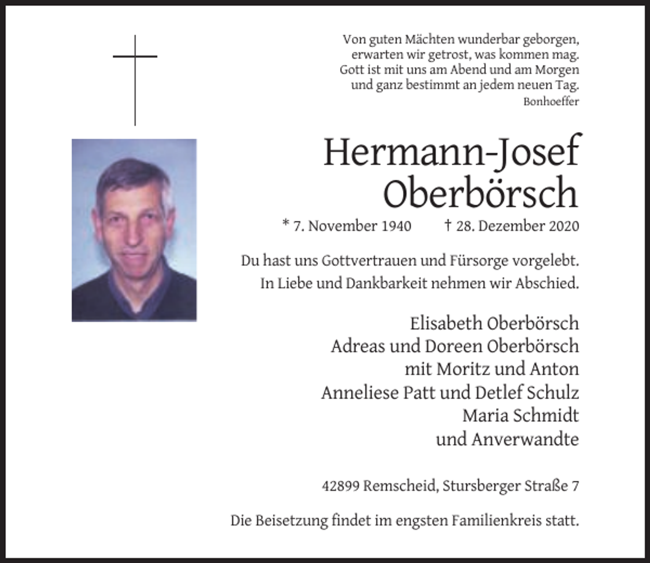 <p>Von guten Mächten wunderbar geborgen,<br />erwarten wir getrost, was kommen mag.<br />Gott ist mit uns am Abend und am Morgen<br />und ganz bestimmt an jedem neuen Tag.<br />Bonhoeffer</p><p>Hermann-Josef<br />Oberbörsch<br />* 7. November 1940</p><p>† 28. Dezember 2020</p><p>Du hast uns Gottvertrauen und Fürsorge vorgelebt.<br />In Liebe und Dankbarkeit nehmen wir Abschied.</p><p>Elisabeth Oberbörsch<br />Adreas und Doreen Oberbörsch<br />mit Moritz und Anton<br />Anneliese Patt und Detlef Schulz<br />Maria Schmidt<br />und Anverwandte<br />42899 Remscheid, Stursberger Straße 7<br />Die Beisetzung findet im engsten Familienkreis statt.</p>