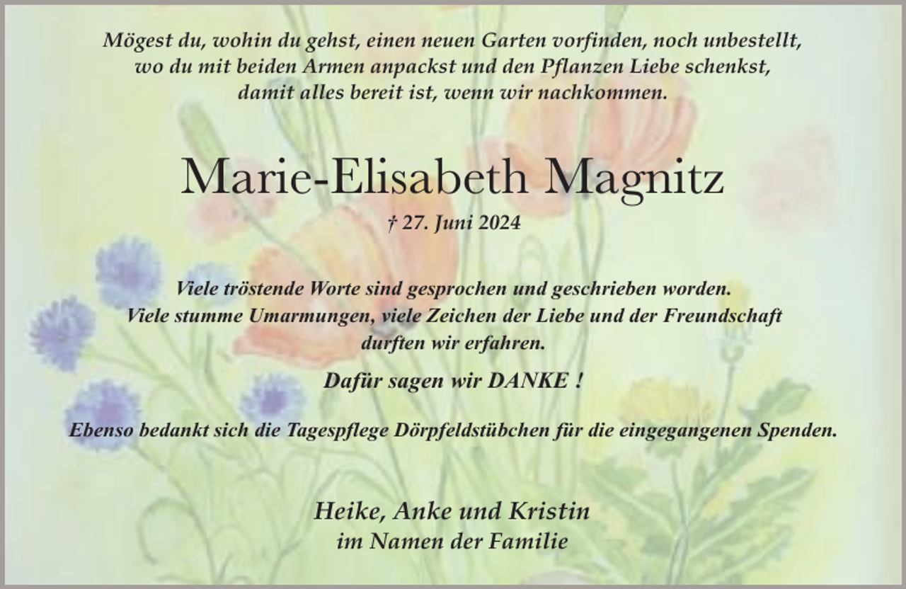 <p>Mögest du, wohin du gehst, einen neuen Garten vorfinden, noch unbestellt,<br />wo du mit beiden Armen anpackst und den Pflanzen Liebe schenkst,<br />damit alles bereit ist, wenn wir nachkommen.</p><p>Marie-Elisabeth Magnitz<br />† 27. Juni 2024</p><p>Viele tröstende Worte sind gesprochen und geschrieben worden.<br />Viele stumme Umarmungen, viele Zeichen der Liebe und der Freundschaft<br />durften wir erfahren.</p><p>Dafür sagen wir DANKE !<br />Ebenso bedankt sich die Tagespflege Dörpfeldstübchen für die eingegangenen Spenden.</p><p>Heike, Anke und Kristin<br />im Namen der Familie</p>