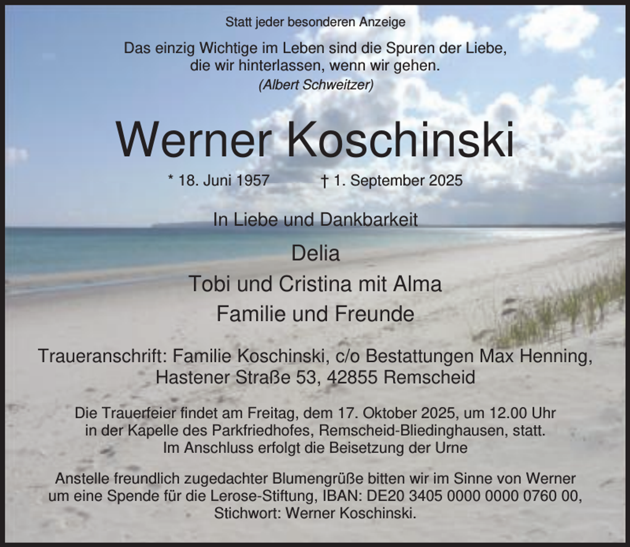 <p>Statt jeder besonderen Anzeige</p><p>Das einzig Wichtige im Leben sind die Spuren der Liebe,<br />die wir hinterlassen, wenn wir gehen.<br />(Albert Schweitzer)</p><p>Werner Koschinski<br />* 18. Juni 1957</p><p>† 1. September 2025</p><p>In Liebe und Dankbarkeit</p><p>Delia<br />Tobi und Cristina mit Alma<br />Familie und Freunde<br />Traueranschrift: Familie Koschinski, c/o Bestattungen Max Henning,<br />Hastener Straße 53, 42855 Remscheid<br />Die Trauerfeier findet am Freitag, dem 17. Oktober 2025, um 12.00 Uhr<br />in der Kapelle des Parkfriedhofes, Remscheid-Bliedinghausen, statt.<br />Im Anschluss erfolgt die Beisetzung der Urne<br />Anstelle freundlich zugedachter Blumengrüße bitten wir im Sinne von Werner<br />um eine Spende für die Lerose-Stiftung, IBAN: DE20 3405 0760,<br />Stichwort: Werner Koschinski.</p>