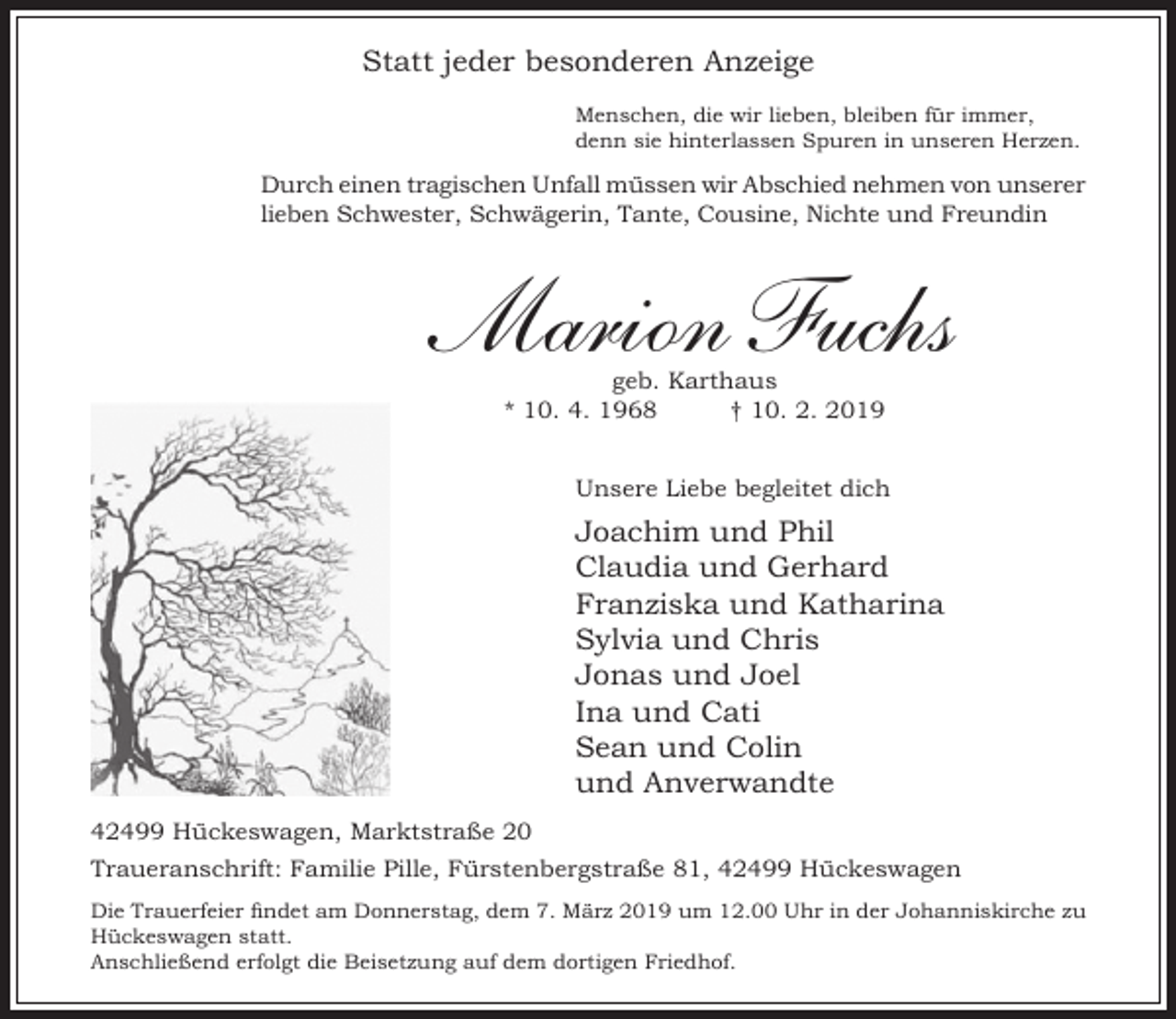 <p>Statt jeder besonderen Anzeige<br />Menschen, die wir lieben, bleiben für immer,<br />denn sie hinterlassen Spuren in unseren Herzen.</p><p>Durch einen tragischen Unfall müssen wir Abschied nehmen von unserer<br />lieben Schwester, Schwägerin, Tante, Cousine, Nichte und Freundin</p><p>Marion Fuchs<br />geb. Karthaus<br />* 10. 4. 1968<br />† 10. 2. 2019</p><p>Unsere Liebe begleitet dich</p><p>Joachim und Phil<br />Claudia und Gerhard<br />Franziska und Katharina<br />Sylvia und Chris<br />Jonas und Joel<br />Ina und Cati<br />Sean und Colin<br />und Anverwandte<br />42499 Hückeswagen, Marktstraße 20<br />Traueranschrift: Familie Pille, Fürstenbergstraße 81, 42499 Hückeswagen<br />Die Trauerfeier findet am Donnerstag, dem 7. März 2019 um 12.00 Uhr in der Johanniskirche zu<br />Hückeswagen statt.<br />Anschließend erfolgt die Beisetzung auf dem dortigen Friedhof.</p>