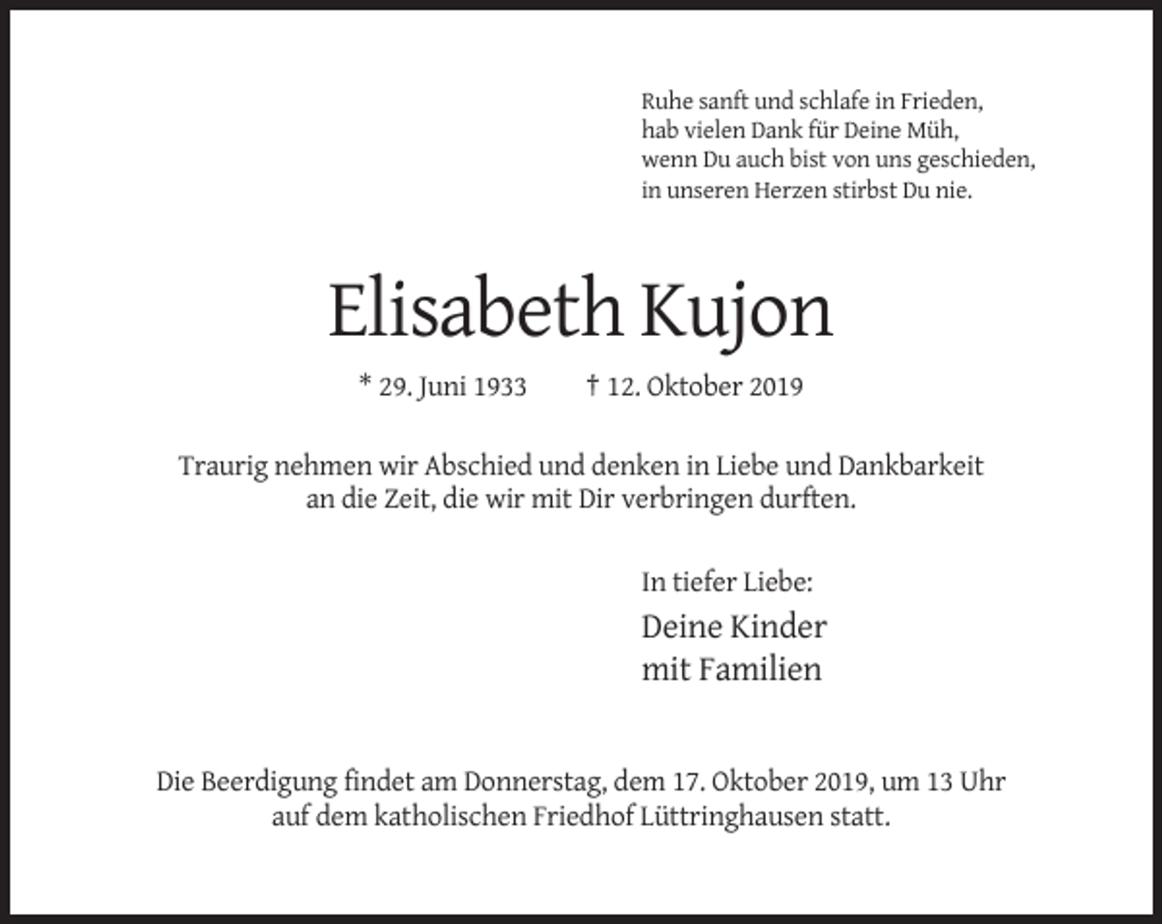 <p>Ruhe sanft und schlafe in Frieden,<br />hab vielen Dank für Deine Müh,<br />wenn Du auch bist von uns geschieden,<br />in unseren Herzen stirbst Du nie.</p><p>Elisabeth Kujon<br />* 29. Juni 1933</p><p>† 12. Oktober 2019</p><p>Traurig nehmen wir Abschied und denken in Liebe und Dankbarkeit<br />an die Zeit, die wir mit Dir verbringen durften.<br />In tiefer Liebe:</p><p>Deine Kinder<br />mit Familien</p><p>Die Beerdigung findet am Donnerstag, dem 17. Oktober 2019, um 13 Uhr<br />auf dem katholischen Friedhof Lüttringhausen statt.</p>