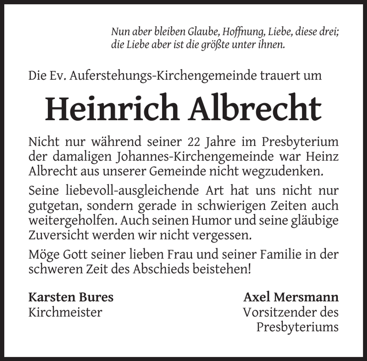 <p>Nun aber bleiben Glaube, Hoffnung, Liebe, diese drei;<br />die Liebe aber ist die größte unter ihnen.</p><p>Die Ev. Auferstehungs-Kirchengemeinde trauert um</p><p>Heinrich Albrecht<br />Nicht nur während seiner 22 Jahre im Presbyterium<br />der damaligen Johannes-Kirchengemeinde war Heinz<br />Albrecht aus unserer Gemeinde nicht wegzudenken.<br />Seine liebevoll-ausgleichende Art hat uns nicht nur<br />gutgetan, sondern gerade in schwierigen Zeiten auch<br />weitergeholfen. Auch seinen Humor und seine gläubige<br />Zuversicht werden wir nicht vergessen.<br />Möge Gott seiner lieben Frau und seiner Familie in der<br />schweren Zeit des Abschieds beistehen!<br />Karsten Bures<br />Kirchmeister</p><p>Axel Mersmann<br />Vorsitzender des<br />Presbyteriums</p>