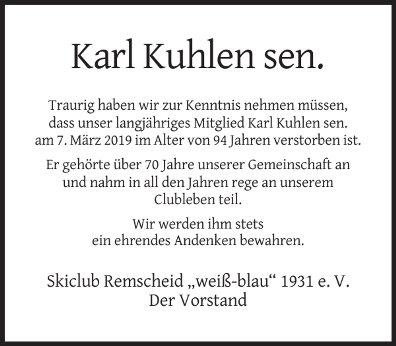 <p>Karl Kuhlen sen.<br />Traurig haben wir zur Kenntnis nehmen müssen,<br />dass unser langjähriges Mitglied Karl Kuhlen sen.<br />am 7. März 2019 im Alter von 94 Jahren verstorben ist.<br />Er gehörte über 70 Jahre unserer Gemeinschaft an<br />und nahm in all den Jahren rege an unserem<br />Clubleben teil.<br />Wir werden ihm stets<br />ein ehrendes Andenken bewahren.</p><p>Skiclub Remscheid „weiß-blau“ 1931 e. V.<br />Der Vorstand</p>