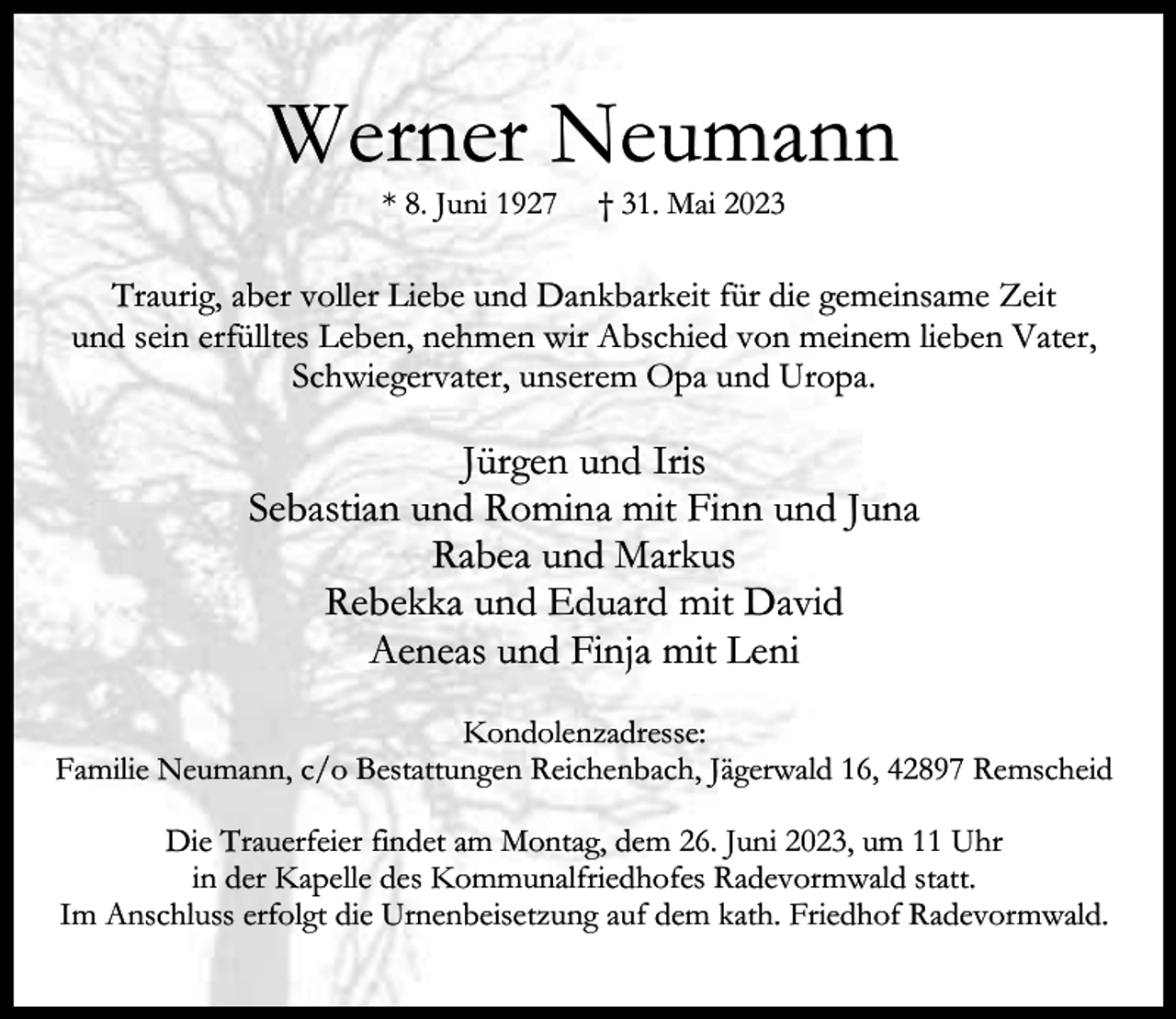 <p>Werner Neumann<br />* 8. Juni 1927</p><p>† 31. Mai 2023</p><p>Traurig, aber voller Liebe und Dankbarkeit für die gemeinsame Zeit<br />und sein erfülltes Leben, nehmen wir Abschied von meinem lieben Vater,<br />Schwiegervater, unserem Opa und Uropa.</p><p>Jürgen und Iris<br />Sebastian und Romina mit Finn und Juna<br />Rabea und Markus<br />Rebekka und Eduard mit David<br />Aeneas und Finja mit Leni<br />Kondolenzadresse:<br />Familie Neumann, c/o Bestattungen Reichenbach, Jägerwald 16, 42897 Remscheid<br />Die Trauerfeier findet am Montag, dem 26. Juni 2023, um 11 Uhr<br />in der Kapelle des Kommunalfriedhofes Radevormwald statt.<br />Im Anschluss erfolgt die Urnenbeisetzung auf dem kath. Friedhof Radevormwald.</p>