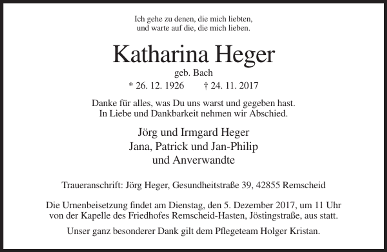 <p>Ich gehe zu denen, die mich liebten,<br />und warte auf die, die mich lieben.</p><p>Katharina Heger<br />geb. Bach<br />* 26. 12. 1926<br />† 24. 11. 2017<br />Danke für alles, was Du uns warst und gegeben hast.<br />In Liebe und Dankbarkeit nehmen wir Abschied.</p><p>Jörg und Irmgard Heger<br />Jana, Patrick und Jan-Philip<br />und Anverwandte<br />Traueranschrift: Jörg Heger, Gesundheitstraße 39, 42855 Remscheid<br />Die Urnenbeisetzung findet am Dienstag, den 5. Dezember 2017, um 11 Uhr<br />von der Kapelle des Friedhofes Remscheid-Hasten, Jöstingstraße, aus statt.<br />Unser ganz besonderer Dank gilt dem Pflegeteam Holger Kristan.</p>