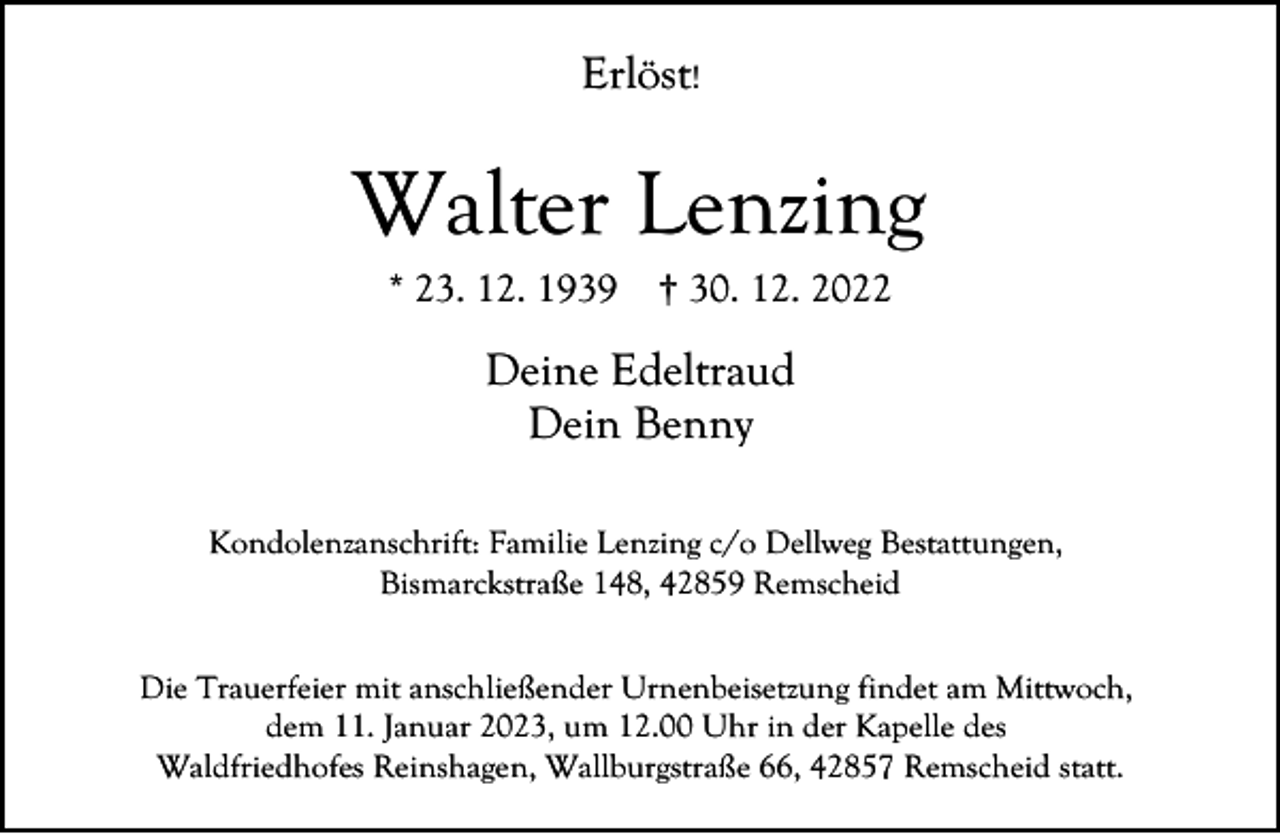 <p>Erlöst!</p><p>Walter Lenzing<br />* 23. 12. 1939</p><p>† 30. 12. 2022</p><p>Deine Edeltraud<br />Dein Benny<br />Kondolenzanschrift: Familie Lenzing c/o Dellweg Bestattungen,<br />Bismarckstraße 148, 42859 Remscheid<br />Die Trauerfeier mit anschließender Urnenbeisetzung findet am Mittwoch,<br />dem 11. Januar 2023, um 12.00 Uhr in der Kapelle des<br />Waldfriedhofes Reinshagen, Wallburgstraße 66, 42857 Remscheid statt.</p>