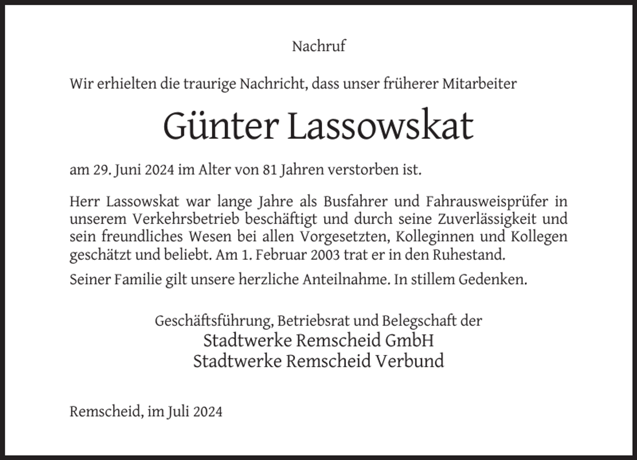 <p>Nachruf<br />Wir erhielten die traurige Nachricht, dass unser früherer Mitarbeiter</p><p>Günter Lassowskat<br />am 29. Juni 2024 im Alter von 81 Jahren verstorben ist.<br />Herr Lassowskat war lange Jahre als Busfahrer und Fahrausweisprüfer in<br />unserem Verkehrsbetrieb beschäftigt und durch seine Zuverlässigkeit und<br />sein freundliches Wesen bei allen Vorgesetzten, Kolleginnen und Kollegen<br />geschätzt und beliebt. Am 1. Februar 2003 trat er in den Ruhestand.<br />Seiner Familie gilt unsere herzliche Anteilnahme. In stillem Gedenken.<br />Geschäftsführung, Betriebsrat und Belegschaft der</p><p>Stadtwerke Remscheid GmbH<br />Stadtwerke Remscheid Verbund<br />Remscheid, im Juli 2024</p>