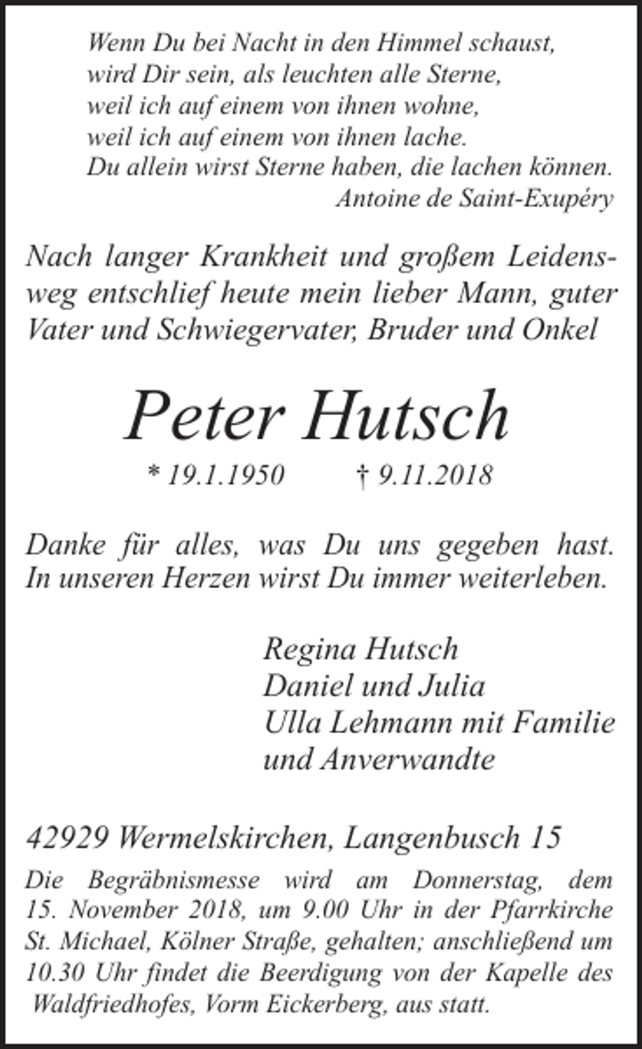 <p>Wenn Du bei Nacht in den Himmel schaust,<br />wird Dir sein, als leuchten alle Sterne,<br />weil ich auf einem von ihnen wohne,<br />weil ich auf einem von ihnen lache.<br />Du allein wirst Sterne haben, die lachen können.<br />Antoine de Saint-Exupéry</p><p>Nach langer Krankheit und großem Leidensweg entschlief heute mein lieber Mann, guter<br />Vater und Schwiegervater, Bruder und Onkel</p><p>Peter Hutsch<br />* 19.1.1950</p><p>† 9.11.2018</p><p>Danke für alles, was Du uns gegeben hast.<br />In unseren Herzen wirst Du immer weiterleben.</p><p>Regina Hutsch<br />Daniel und Julia<br />Ulla Lehmann mit Familie<br />und Anverwandte<br />42929 Wermelskirchen, Langenbusch 15<br />Die Begräbnismesse wird am Donnerstag, dem<br />15. November 2018, um 9.00 Uhr in der Pfarrkirche<br />St. Michael, Kölner Straße, gehalten; anschließend um<br />10.30 Uhr findet die Beerdigung von der Kapelle des<br />Waldfriedhofes, Vorm Eickerberg, aus statt.</p>