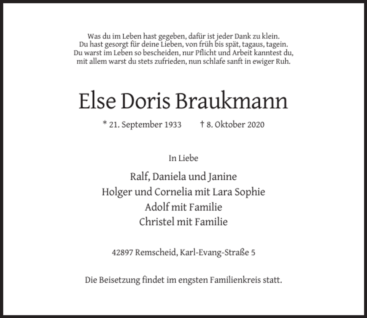 <p>Was du im Leben hast gegeben, dafür ist jeder Dank zu klein.<br />Du hast gesorgt für deine Lieben, von früh bis spät, tagaus, tagein.<br />Du warst im Leben so bescheiden, nur Pflicht und Arbeit kanntest du,<br />mit allem warst du stets zufrieden, nun schlafe sanft in ewiger Ruh.</p><p>Else Doris Braukmann<br />* 21. September 1933</p><p>† 8. Oktober 2020</p><p>In Liebe</p><p>Ralf, Daniela und Janine<br />Holger und Cornelia mit Lara Sophie<br />Adolf mit Familie<br />Christel mit Familie<br />42897 Remscheid, Karl-Evang-Straße 5</p><p>Die Beisetzung findet im engsten Familienkreis statt.</p>