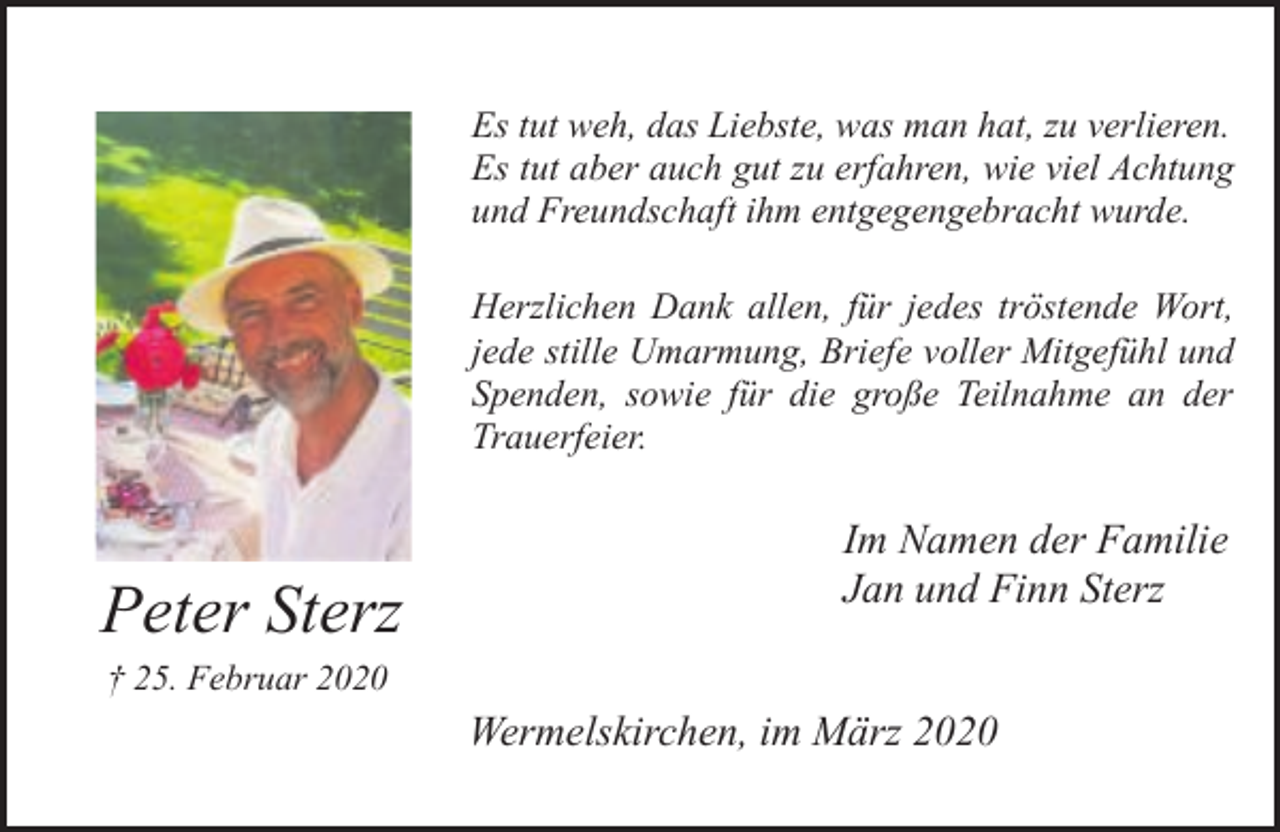 <p>Es tut weh, das Liebste, was man hat, zu verlieren.<br />Es tut aber auch gut zu erfahren, wie viel Achtung<br />und Freundschaft ihm entgegengebracht wurde.<br />Herzlichen Dank allen, für jedes tröstende Wort,<br />jede stille Umarmung, Briefe voller Mitgefühl und<br />Spenden, sowie für die große Teilnahme an der<br />Trauerfeier.</p><p>Peter Sterz</p><p>Im Namen der Familie<br />Jan und Finn Sterz</p><p>† 25. Februar 2020</p><p>Wermelskirchen, im März 2020</p>