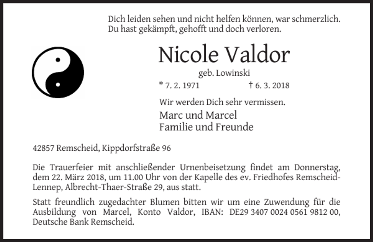 <p>Dich leiden sehen und nicht helfen können, war schmerzlich.<br />Du hast gekämpft, gehofft und doch verloren.</p><p>Nicole Valdor<br />geb. Lowinski<br />* 7. 2. 1971<br />† 6. 3. 2018<br />Wir werden Dich sehr vermissen.</p><p>Marc und Marcel<br />Familie und Freunde<br />42857 Remscheid, Kippdorfstraße 96<br />Die Trauerfeier mit anschließender Urnenbeisetzung findet am Donnerstag,<br />dem 22. März 2018, um 11.00 Uhr von der Kapelle des ev. Friedhofes RemscheidLennep, Albrecht-Thaer-Straße 29, aus statt.<br />Statt freundlich zugedachter Blumen bitten wir um eine Zuwendung für die<br />Ausbildung von Marcel, Konto Valdor, IBAN: DE29 3407 0024 0561 9812 00,<br />Deutsche Bank Remscheid.</p>