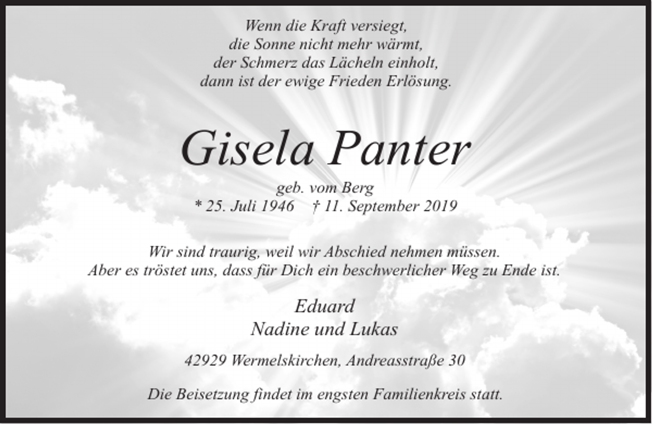 <p>Wenn die Kraft versiegt,<br />die Sonne nicht mehr wärmt,<br />der Schmerz das Lächeln einholt,<br />dann ist der ewige Frieden Erlösung.</p><p>Gisela Panter<br />geb. vom Berg<br />* 25. Juli 1946 † 11. September 2019</p><p>Wir sind traurig, weil wir Abschied nehmen müssen.<br />Aber es tröstet uns, dass für Dich ein beschwerlicher Weg zu Ende ist.</p><p>Eduard<br />Nadine und Lukas<br />42929 Wermelskirchen, Andreasstraße 30<br />Die Beisetzung findet im engsten Familienkreis statt.</p>