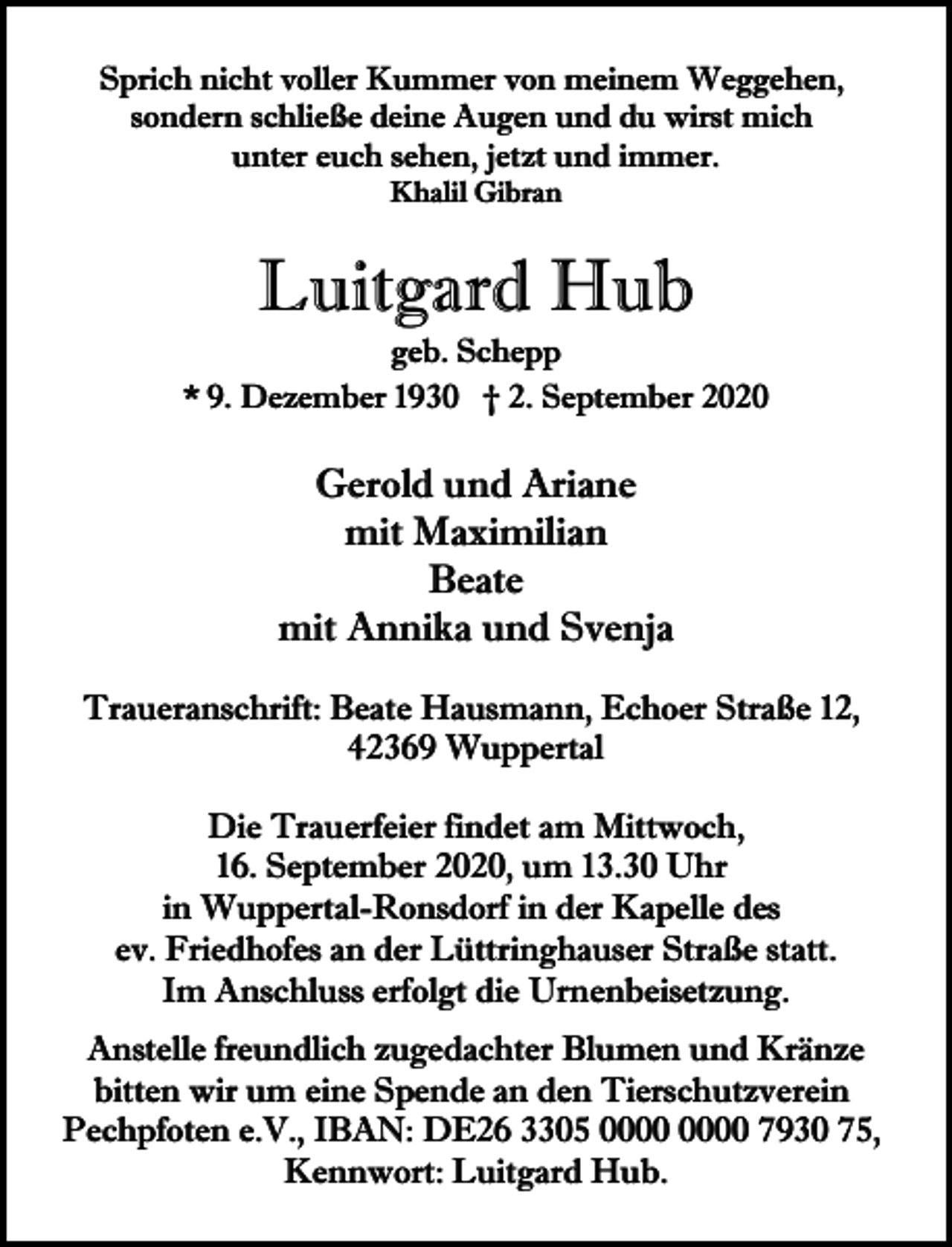 <p>Sprich nicht voller Kummer von meinem Weggehen,<br />sondern schließe deine Augen und du wirst mich<br />unter euch sehen, jetzt und immer.<br />Khalil Gibran</p><p>Luitgard Hub</p><p>geb. Schepp<br />* 9. Dezember 1930 † 2. September 2020</p><p>Gerold und Ariane<br />mit Maximilian<br />Beate<br />mit Annika und Svenja<br />Traueranschrift: Beate Hausmann, Echoer Straße 12,<br />42369 Wuppertal<br />Die Trauerfeier findet am Mittwoch,<br />16. September 2020, um 13.30 Uhr<br />in Wuppertal-Ronsdorf in der Kapelle des<br />ev. Friedhofes an der Lüttringhauser Straße statt.<br />Im Anschluss erfolgt die Urnenbeisetzung.<br />Anstelle freundlich zugedachter Blumen und Kränze<br />bitten wir um eine Spende an den Tierschutzverein<br />Pechpfoten e.V., IBAN: DE26 3305 7930 75,<br />Kennwort: Luitgard Hub.</p>