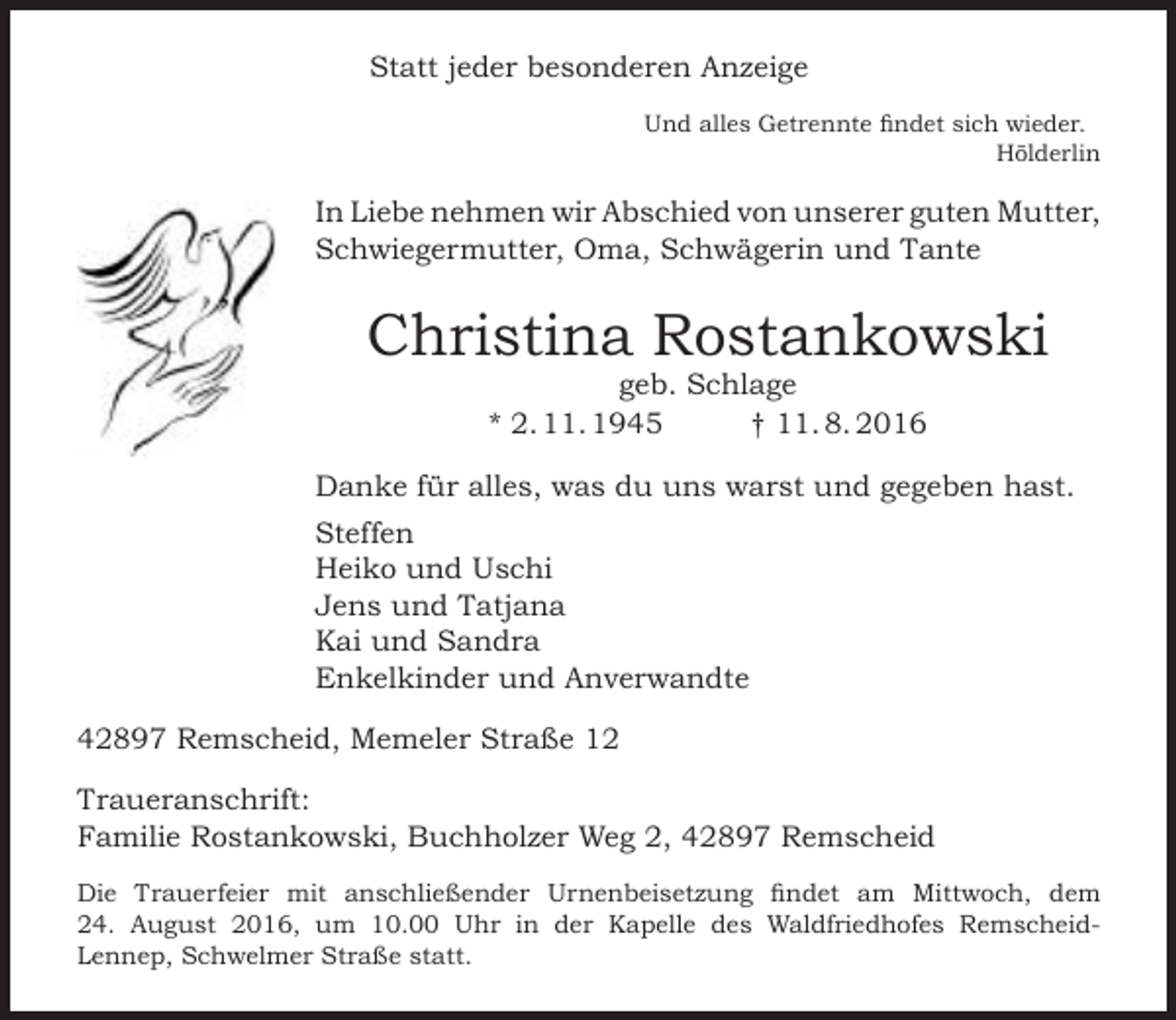 <p>Statt jeder besonderen Anzeige<br />Und alles Getrennte findet sich wieder.<br />Hölderlin</p><p>In Liebe nehmen wir Abschied von unserer guten Mutter,<br />Schwiegermutter, Oma, Schwägerin und Tante</p><p>Christina Rostankowski<br />geb. Schlage<br />* 2. 11. 1945<br />† 11. 8. 2016</p><p>Danke für alles, was du uns warst und gegeben hast.<br />Steffen<br />Heiko und Uschi<br />Jens und Tatjana<br />Kai und Sandra<br />Enkelkinder und Anverwandte<br />42897 Remscheid, Memeler Straße 12<br />Traueranschrift:<br />Familie Rostankowski, Buchholzer Weg 2, 42897 Remscheid<br />Die Trauerfeier mit anschließender Urnenbeisetzung findet am Mittwoch, dem<br />24. August 2016, um 10.00 Uhr in der Kapelle des Waldfriedhofes RemscheidLennep, Schwelmer Straße statt.</p>
