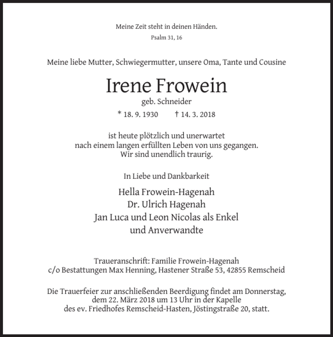 <p>Meine Zeit steht in deinen Händen.<br />Psalm 31, 16</p><p>Meine liebe Mutter, Schwiegermutter, unsere Oma, Tante und Cousine</p><p>Irene Frowein<br />geb. Schneider<br />* 18. 9. 1930</p><p>† 14. 3. 2018</p><p>ist heute plötzlich und unerwartet<br />nach einem langen erfüllten Leben von uns gegangen.<br />Wir sind unendlich traurig.<br />In Liebe und Dankbarkeit</p><p>Hella Frowein-Hagenah<br />Dr. Ulrich Hagenah<br />Jan Luca und Leon Nicolas als Enkel<br />und Anverwandte</p><p>Traueranschrift: Familie Frowein-Hagenah<br />c/o Bestattungen Max Henning, Hastener Straße 53, 42855 Remscheid<br />Die Trauerfeier zur anschließenden Beerdigung findet am Donnerstag,<br />dem 22. März 2018 um 13 Uhr in der Kapelle<br />des ev. Friedhofes Remscheid-Hasten, Jöstingstraße 20, statt.</p>