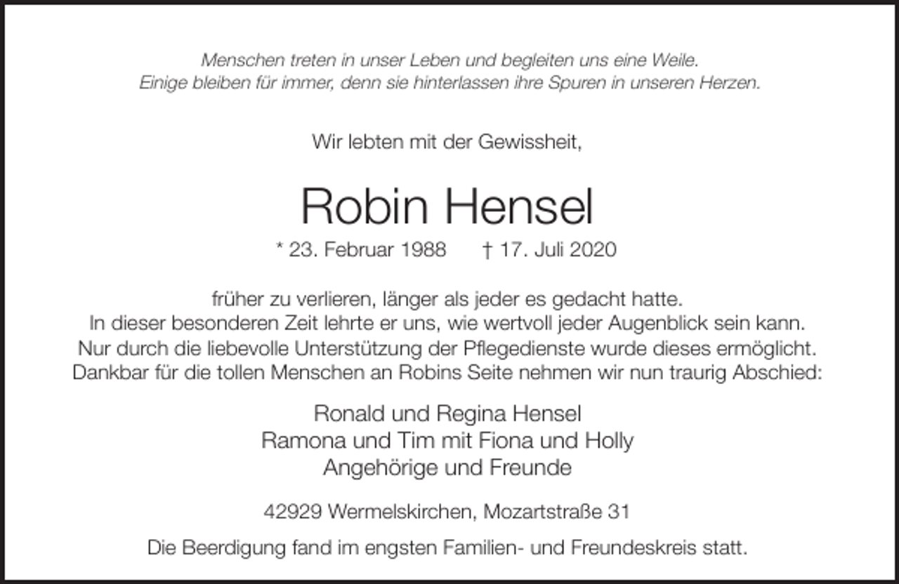 <p>Menschen treten in unser Leben und begleiten uns eine Weile.<br />Einige bleiben für immer, denn sie hinterlassen ihre Spuren in unseren Herzen.</p><p>Wir lebten mit der Gewissheit,</p><p>Robin Hensel</p><p>* 23. Februar 1988</p><p>† 17. Juli 2020</p><p>früher zu verlieren, länger als jeder es gedacht hatte.<br />In dieser besonderen Zeit lehrte er uns, wie wertvoll jeder Augenblick sein kann.<br />Nur durch die liebevolle Unterstützung der Pflegedienste wurde dieses ermöglicht.<br />Dankbar für die tollen Menschen an Robins Seite nehmen wir nun traurig Abschied:</p><p>Ronald und Regina Hensel<br />Ramona und Tim mit Fiona und Holly<br />Angehörige und Freunde<br />42929 Wermelskirchen, Mozartstraße 31<br />Die Beerdigung fand im engsten Familien- und Freundeskreis statt.</p>