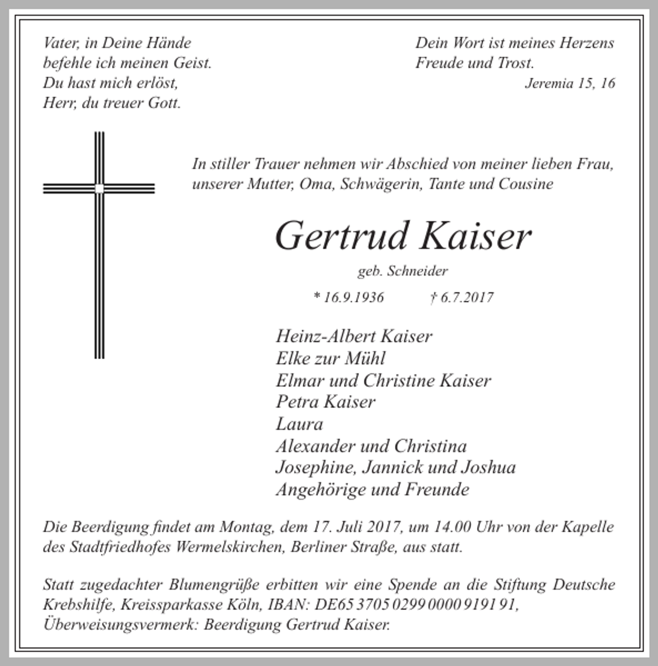 <p>Vater, in Deine Hände<br />befehle ich meinen Geist.<br />Du hast mich erlöst,<br />Herr, du treuer Gott.</p><p>Dein Wort ist meines Herzens<br />Freude und Trost.</p><p>Jeremia 15, 16</p><p>In stiller Trauer nehmen wir Abschied von meiner lieben Frau,<br />unserer Mutter, Oma, Schwägerin, Tante und Cousine</p><p>Gertrud Kaiser<br />geb. Schneider</p><p>* 16.9.1936</p><p>† 6.7.2017</p><p>Heinz-Albert Kaiser<br />Elke zur Mühl<br />Elmar und Christine Kaiser<br />Petra Kaiser<br />Laura<br />Alexander und Christina<br />Josephine, Jannick und Joshua<br />Angehörige und Freunde<br />Die Beerdigung findet am Montag, dem 17. Juli 2017, um 14.00 Uhr von der Kapelle<br />des Stadtfriedhofes Wermelskirchen, Berliner Straße, aus statt.<br />Statt zugedachter Blumengrüße erbitten wir eine Spende an die Stiftung Deutsche<br />Krebshilfe, Kreissparkasse Köln, IBAN: DE65 3705 0299 0000 91,<br />Überweisungsvermerk: Beerdigung Gertrud Kaiser.</p>