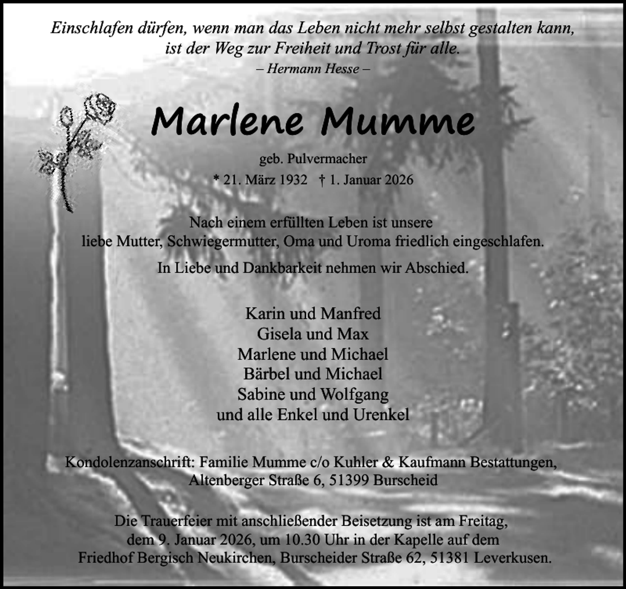 <p>Einschlafen dürfen, wenn man das Leben nicht mehr selbst gestalten kann,<br />ist der Weg zur Freiheit und Trost für alle.<br />– Hermann Hesse –</p><p>Marlene Mumme<br />geb. Pulvermacher<br />* 21. März 1932 † 1. Januar 2026</p><p>Nach einem erfüllten Leben ist unsere<br />liebe Mutter, Schwiegermutter, Oma und Uroma friedlich eingeschlafen.<br />In Liebe und Dankbarkeit nehmen wir Abschied.</p><p>Karin und Manfred<br />Gisela und Max<br />Marlene und Michael<br />Bärbel und Michael<br />Sabine und Wolfgang<br />und alle Enkel und Urenkel<br />Kondolenzanschrift: Familie Mumme c/o Kuhler &amp; Kaufmann Bestattungen,<br />Altenberger Straße 6, 51399 Burscheid<br />Die Trauerfeier mit anschließender Beisetzung ist am Freitag,<br />dem 9. Januar 2026, um 10.30 Uhr in der Kapelle auf dem<br />Friedhof Bergisch Neukirchen, Burscheider Straße 62, 51381 Leverkusen.</p>