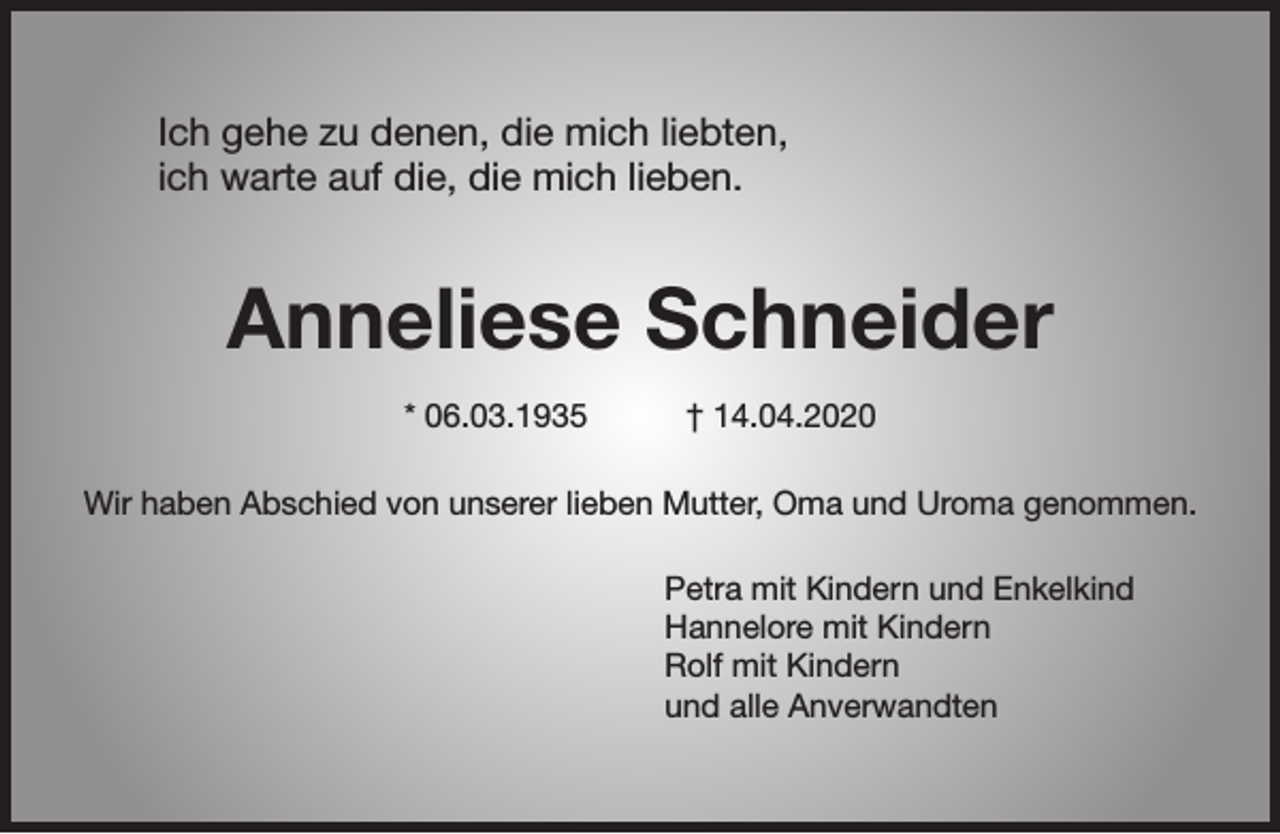 <p>Ich gehe zu denen, die mich liebten,<br />ich warte auf die, die mich lieben.</p><p>Anneliese Schneider<br />* 06.03.1935</p><p>† 14.04.2020</p><p>Wir haben Abschied von unserer lieben Mutter, Oma und Uroma genommen.<br />Petra mit Kindern und Enkelkind<br />Hannelore mit Kindern<br />Rolf mit Kindern<br />und alle Anverwandten</p>
