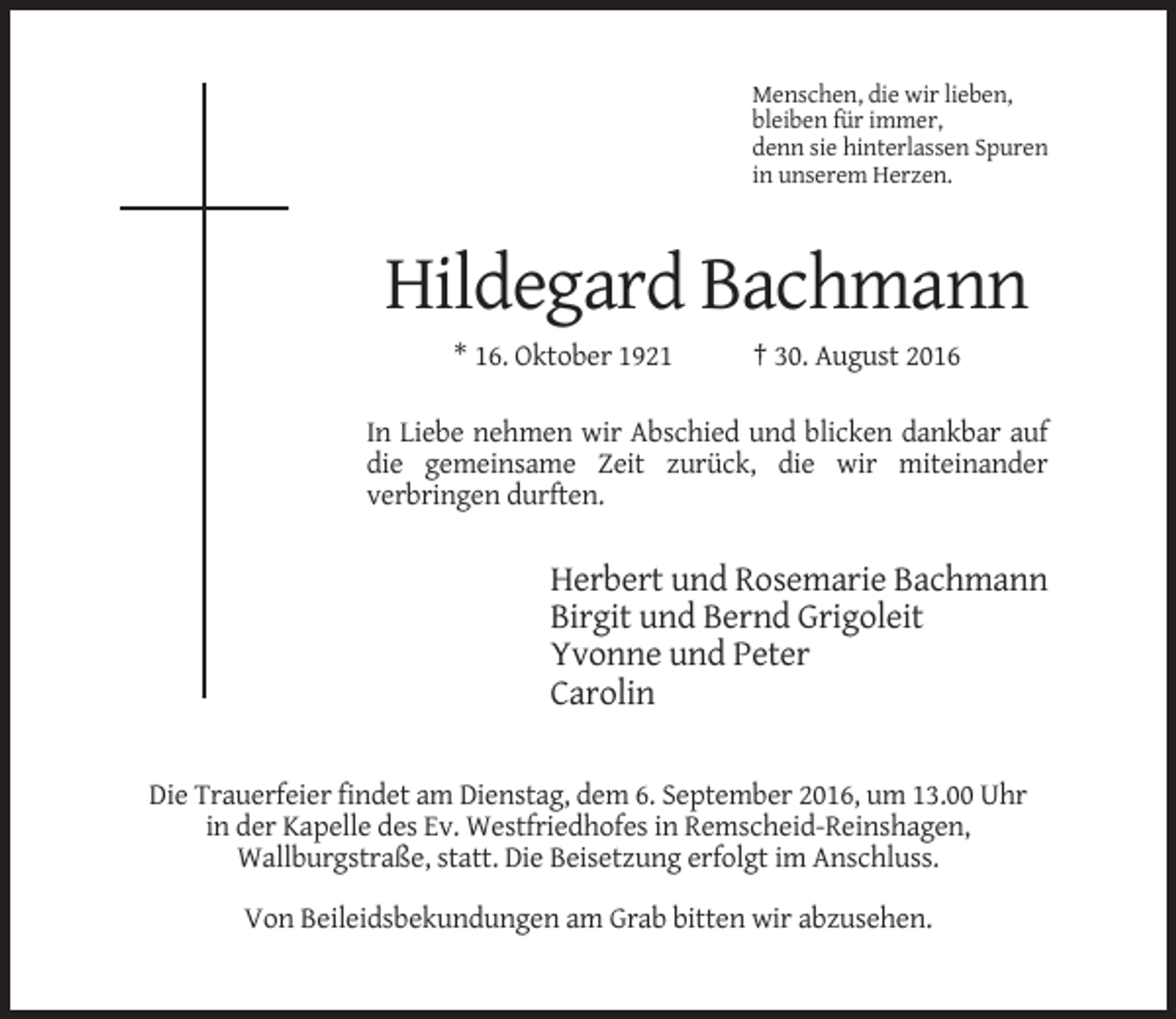 <p>Menschen, die wir lieben,<br />bleiben für immer,<br />denn sie hinterlassen Spuren<br />in unserem Herzen.</p><p>Hildegard Bachmann<br />* 16. Oktober 1921</p><p>† 30. August 2016</p><p>In Liebe nehmen wir Abschied und blicken dankbar auf<br />die gemeinsame Zeit zurück, die wir miteinander<br />verbringen durften.</p><p>Herbert und Rosemarie Bachmann<br />Birgit und Bernd Grigoleit<br />Yvonne und Peter<br />Carolin<br />Die Trauerfeier findet am Dienstag, dem 6. September 2016, um 13.00 Uhr<br />in der Kapelle des Ev. Westfriedhofes in Remscheid-Reinshagen,<br />Wallburgstraße, statt. Die Beisetzung erfolgt im Anschluss.<br />Von Beileidsbekundungen am Grab bitten wir abzusehen.</p>