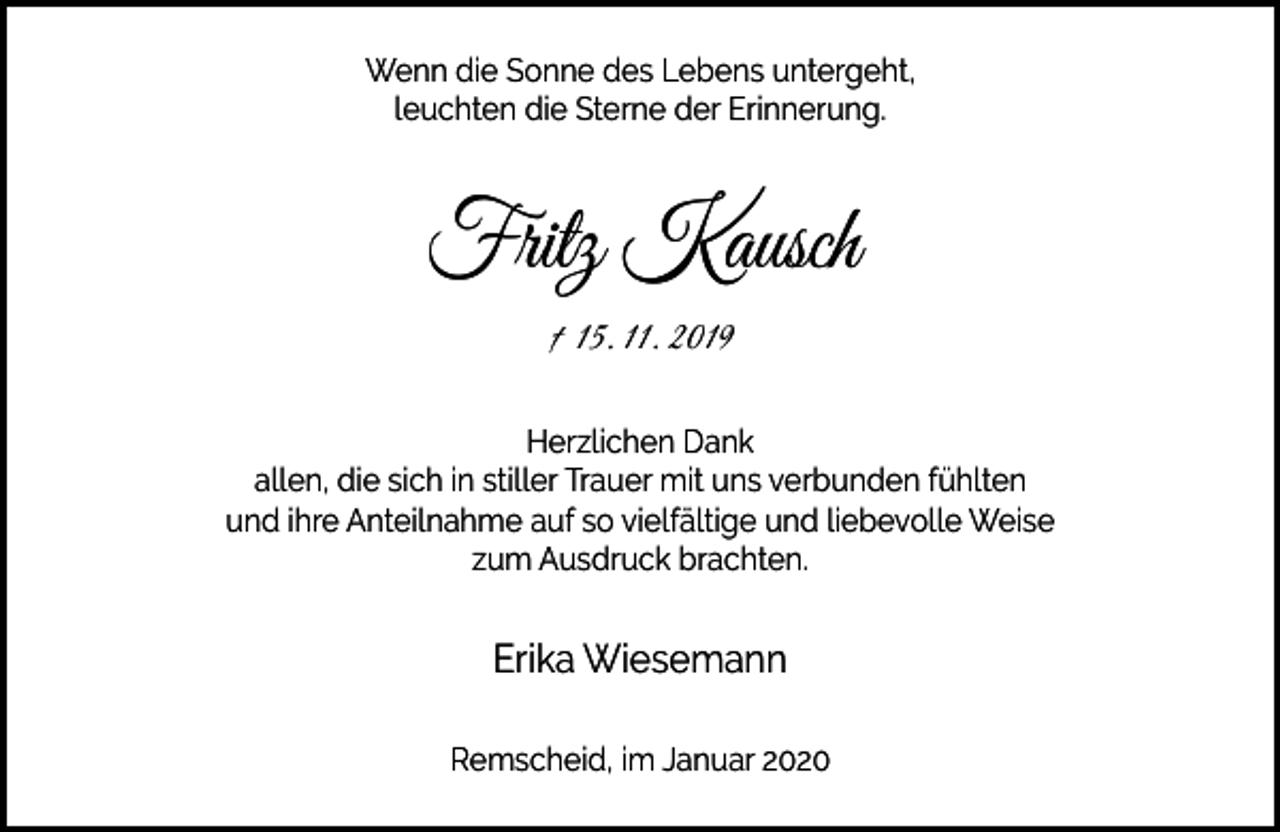 <p>Wenn die Sonne des Lebens untergeht,<br />leuchten die Sterne der Erinnerung.</p><p>Fritz Kausch<br />† 15. 11. 2019<br />Herzlichen Dank<br />allen, die sich in stiller Trauer mit uns verbunden fühlten<br />und ihre Anteilnahme auf so vielfältige und liebevolle Weise<br />zum Ausdruck brachten.</p><p>Erika Wiesemann<br />Remscheid, im Januar 2020</p>