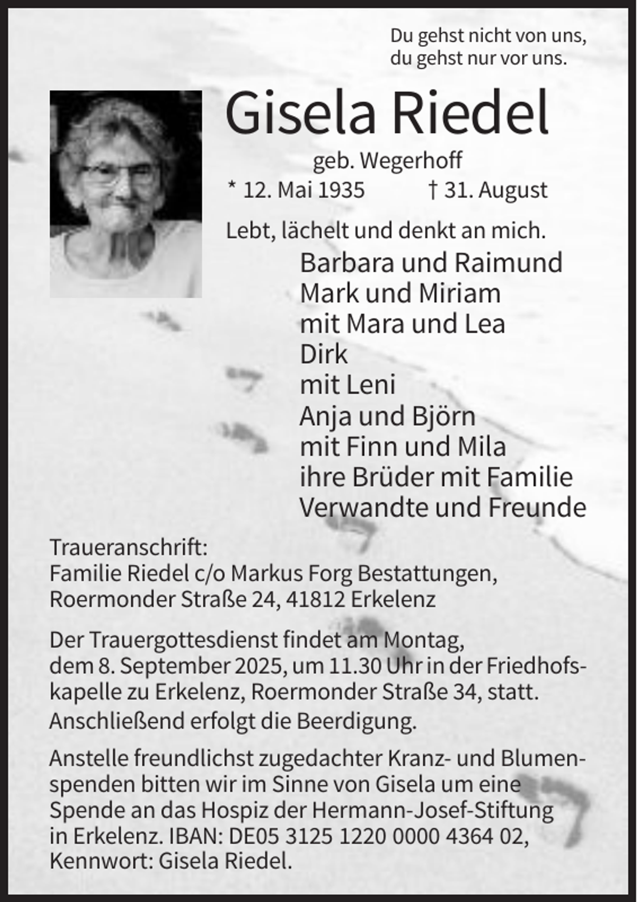 <p>Du gehst nicht von uns,<br />du gehst nur vor uns.</p><p>Gisela Riedel<br />geb. Wegerhoff<br />* 12. Mai 1935<br />† 31. August<br />Lebt, lächelt und denkt an mich.</p><p>Barbara und Raimund<br />Mark und Miriam<br />mit Mara und Lea<br />Dirk<br />mit Leni<br />Anja und Björn<br />mit Finn und Mila<br />ihre Brüder mit Familie<br />Verwandte und Freunde<br />Traueranschrift:<br />Familie Riedel c/o Markus Forg Bestattungen,<br />Roermonder Straße 24, 41812 Erkelenz<br />Der Trauergottesdienst findet am Montag,<br />dem 8. September 2025, um 11.30 Uhr in der Friedhofskapelle zu Erkelenz, Roermonder Straße 34, statt.<br />Anschließend erfolgt die Beerdigung.<br />Anstelle freundlichst zugedachter Kranz- und Blumenspenden bitten wir im Sinne von Gisela um eine<br />Spende an das Hospiz der Hermann-Josef-Stiftung<br />in Erkelenz. IBAN: DE05 3125 122000 4364 02,<br />Kennwort: Gisela Riedel.</p>