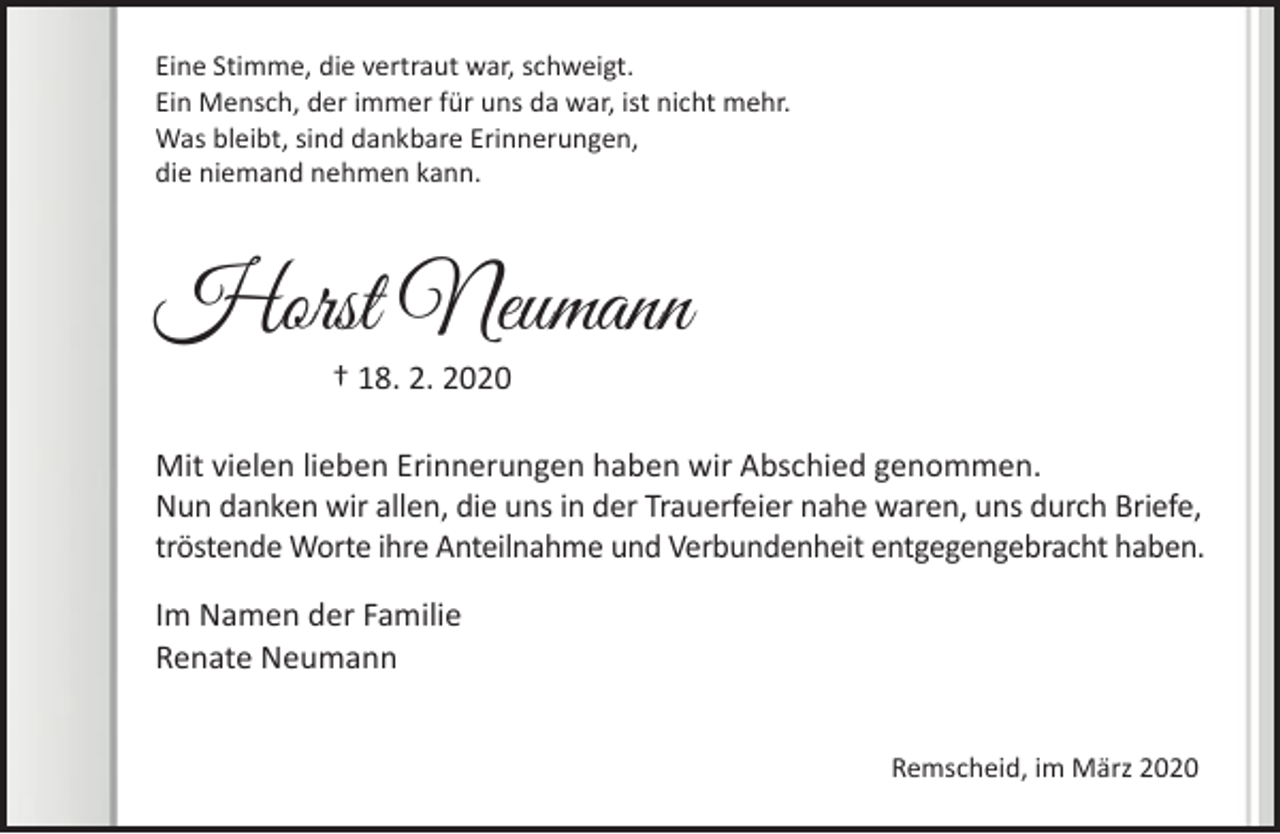 <p>Eine Stimme, die vertraut war, schweigt.<br />Ein Mensch, der immer für uns da war, ist nicht mehr.<br />Was bleibt, sind dankbare Erinnerungen,<br />die niemand nehmen kann.</p><p>Horst Neumann<br />† 18. 2. 2020</p><p>Mit vielen lieben Erinnerungen haben wir Abschied genommen.<br />Nun danken wir allen, die uns in der Trauerfeier nahe waren, uns durch Briefe,<br />tröstende Worte ihre Anteilnahme und Verbundenheit entgegengebracht haben.<br />Im Namen der Familie<br />Renate Neumann<br />Remscheid, im März 2020</p>