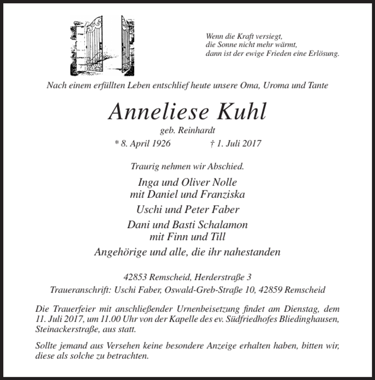 <p>Wenn die Kraft versiegt,<br />die Sonne nicht mehr wärmt,<br />dann ist der ewige Frieden eine Erlösung.</p><p>Nach einem erfüllten Leben entschlief heute unsere Oma, Uroma und Tante</p><p>Anneliese Kuhl<br />geb. Reinhardt<br />* 8. April 1926<br />† 1. Juli 2017<br />Traurig nehmen wir Abschied.</p><p>Inga und Oliver Nolle<br />mit Daniel und Franziska<br />Uschi und Peter Faber<br />Dani und Basti Schalamon<br />mit Finn und Till<br />Angehörige und alle, die ihr nahestanden<br />42853 Remscheid, Herderstraße 3<br />Traueranschrift: Uschi Faber, Oswald-Greb-Straße 10, 42859 Remscheid<br />Die Trauerfeier mit anschließender Urnenbeisetzung findet am Dienstag, dem<br />11. Juli 2017, um 11.00 Uhr von der Kapelle des ev. Südfriedhofes Bliedinghausen,<br />Steinackerstraße, aus statt.<br />Sollte jemand aus Versehen keine besondere Anzeige erhalten haben, bitten wir,<br />diese als solche zu betrachten.</p>