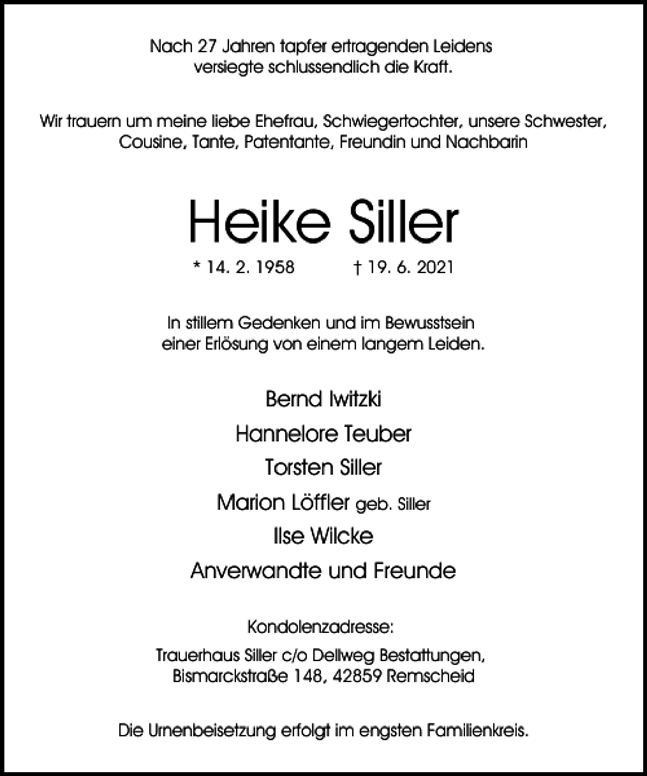 <p>Nach 27 Jahren tapfer ertragenden Leidens<br />versiegte schlussendlich die Kraft.<br />Wir trauern um meine liebe Ehefrau, Schwiegertochter, unsere Schwester,<br />Cousine, Tante, Patentante, Freundin und Nachbarin</p><p>Heike Siller<br />* 14. 2. 1958</p><p>† 19. 6. 2021</p><p>In stillem Gedenken und im Bewusstsein<br />einer Erlösung von einem langem Leiden.</p><p>Bernd Iwitzki<br />Hannelore Teuber<br />Torsten Siller<br />Marion Löffler geb. Siller<br />Ilse Wilcke<br />Anverwandte und Freunde<br />Kondolenzadresse:<br />Trauerhaus Siller c/o Dellweg Bestattungen,<br />Bismarckstraße 148, 42859 Remscheid<br />Die Urnenbeisetzung erfolgt im engsten Familienkreis.</p>