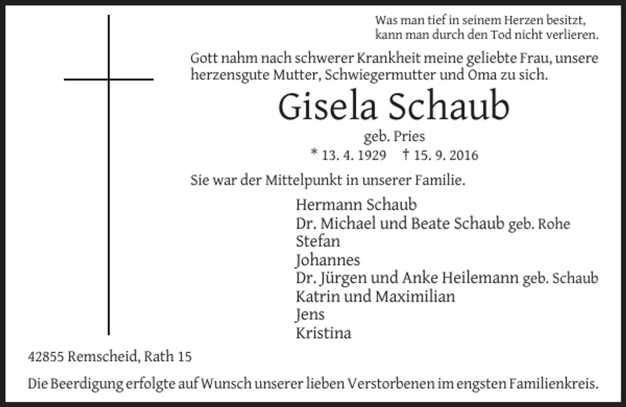 <p>Was man tief in seinem Herzen besitzt,<br />kann man durch den Tod nicht verlieren.</p><p>Gott nahm nach schwerer Krankheit meine geliebte Frau, unsere<br />herzensgute Mutter, Schwiegermutter und Oma zu sich.</p><p>Gisela Schaub<br />geb. Pries<br />* 13. 4. 1929 † 15. 9. 2016<br />Sie war der Mittelpunkt in unserer Familie.</p><p>Hermann Schaub<br />Dr. Michael und Beate Schaub geb. Rohe<br />Stefan<br />Johannes<br />Dr. Jürgen und Anke Heilemann geb. Schaub<br />Katrin und Maximilian<br />Jens<br />Kristina<br />42855 Remscheid, Rath 15<br />Die Beerdigung erfolgte auf Wunsch unserer lieben Verstorbenen im engsten Familienkreis.</p>