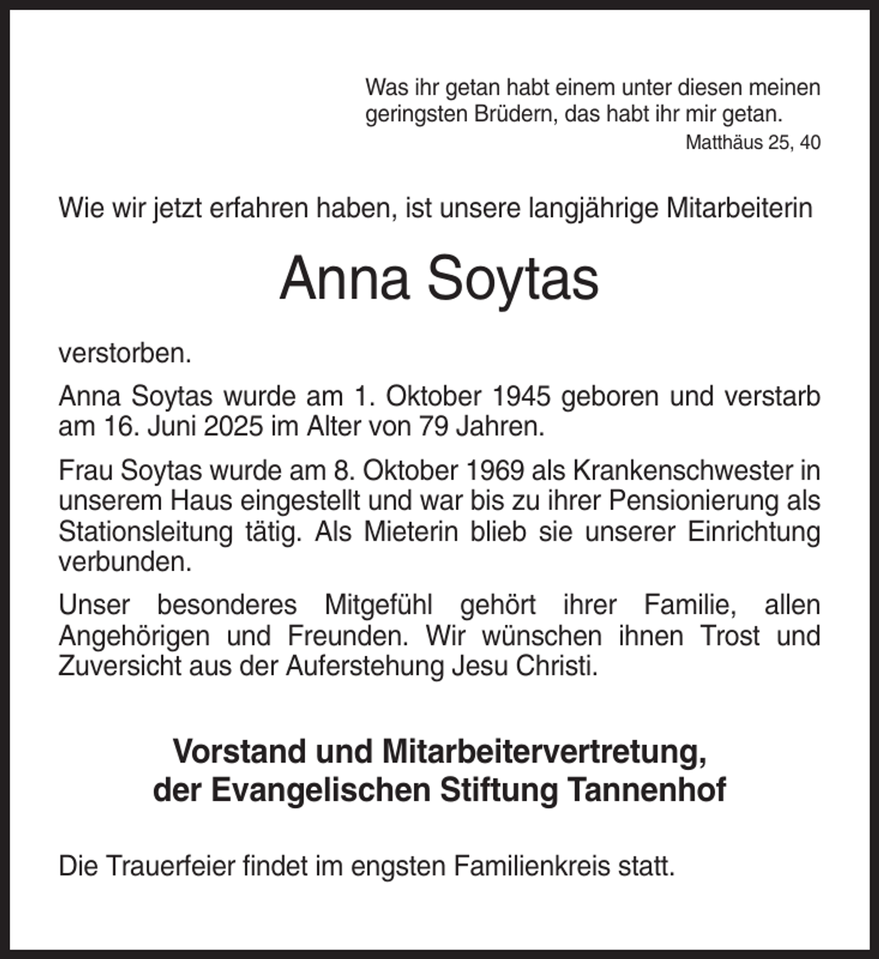 <p>Was ihr getan habt einem unter diesen meinen<br />geringsten Brüdern, das habt ihr mir getan.<br />Matthäus 25, 40</p><p>Wie wir jetzt erfahren haben, ist unsere langjährige Mitarbeiterin</p><p>Anna Soytas<br />verstorben.<br />Anna Soytas wurde am 1. Oktober 1945 geboren und verstarb<br />am 16. Juni 2025 im Alter von 79 Jahren.<br />Frau Soytas wurde am 8. Oktober 1969 als Krankenschwester in<br />unserem Haus eingestellt und war bis zu ihrer Pensionierung als<br />Stationsleitung tätig. Als Mieterin blieb sie unserer Einrichtung<br />verbunden.<br />Unser besonderes Mitgefühl gehört ihrer Familie, allen<br />Angehörigen und Freunden. Wir wünschen ihnen Trost und<br />Zuversicht aus der Auferstehung Jesu Christi.</p><p>Vorstand und Mitarbeitervertretung,<br />der Evangelischen Stiftung Tannenhof<br />Die Trauerfeier findet im engsten Familienkreis statt.</p>