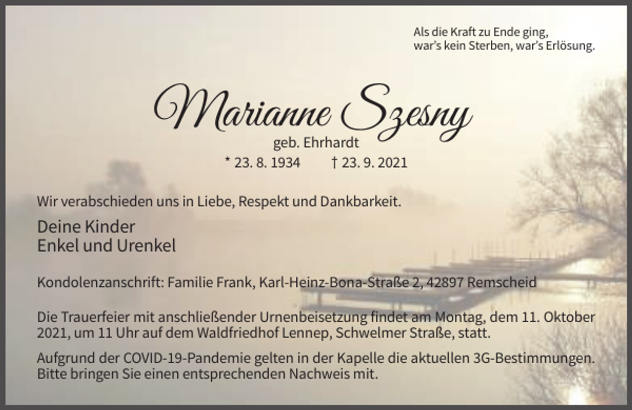 <p>Als die Kraft zu Ende ging,<br />war’s kein Sterben, war’s Erlösung.</p><p>geb. Ehrhardt<br />* 23. 8. 1934<br />† 23. 9. 2021<br />Wir verabschieden uns in Liebe, Respekt und Dankbarkeit.</p><p>Deine Kinder<br />Enkel und Urenkel<br />Kondolenzanschrift: Familie Frank, Karl-Heinz-Bona-Straße 2, 42897 Remscheid<br />Die Trauerfeier mit anschließender Urnenbeisetzung findet am Montag, dem 11. Oktober<br />2021, um 11 Uhr auf dem Waldfriedhof Lennep, Schwelmer Straße, statt.<br />Aufgrund der COVID-19-Pandemie gelten in der Kapelle die aktuellen 3G-Bestimmungen.<br />Bitte bringen Sie einen entsprechenden Nachweis mit.</p>