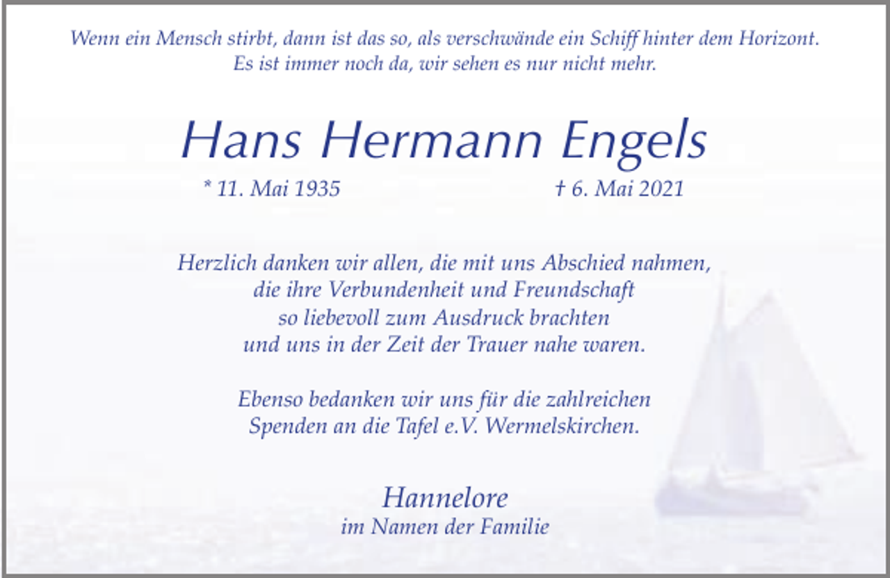 <p>Wenn ein Mensch stirbt, dann ist das so, als verschwände ein Schiff hinter dem Horizont.<br />Es ist immer noch da, wir sehen es nur nicht mehr.</p><p>Hans Hermann Engels<br />* 11. Mai 1935</p><p>† 6. Mai 2021</p><p>Herzlich danken wir allen, die mit uns Abschied nahmen,<br />die ihre Verbundenheit und Freundschaft<br />so liebevoll zum Ausdruck brachten<br />und uns in der Zeit der Trauer nahe waren.<br />Ebenso bedanken wir uns für die zahlreichen<br />Spenden an die Tafel e.V. Wermelskirchen.</p><p>Hannelore</p><p>im Namen der Familie</p>