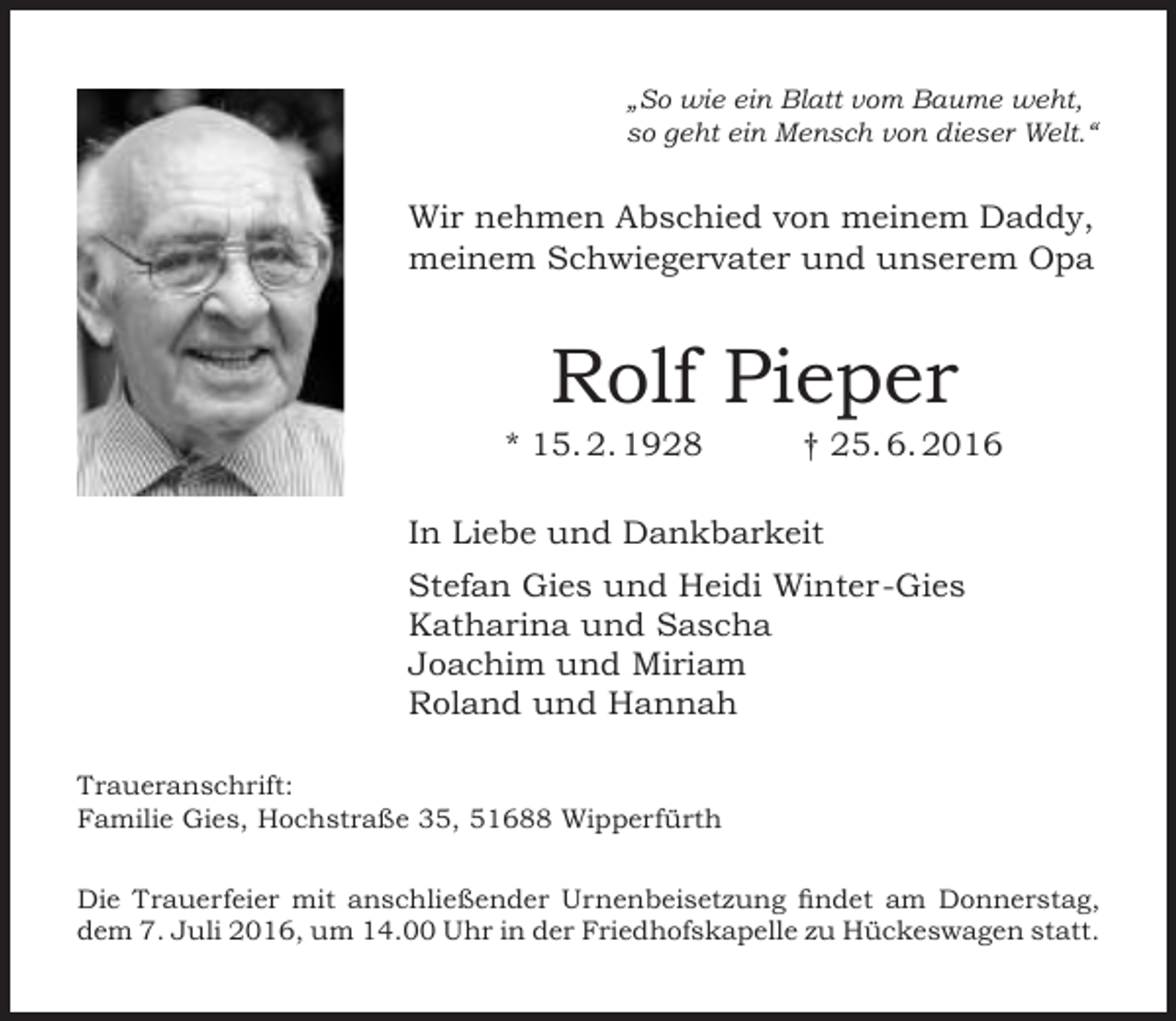 <p>„So wie ein Blatt vom Baume weht,<br />so geht ein Mensch von dieser Welt.“</p><p>Wir nehmen Abschied von meinem Daddy,<br />meinem Schwiegervater und unserem Opa</p><p>Rolf Pieper</p><p>* 15. 2. 1928</p><p>† 25. 6. 2016</p><p>In Liebe und Dankbarkeit<br />Stefan Gies und Heidi Winter-Gies<br />Katharina und Sascha<br />Joachim und Miriam<br />Roland und Hannah<br />Traueranschrift:<br />Familie Gies, Hochstraße 35, 51688 Wipperfürth<br />Die Trauerfeier mit anschließender Urnenbeisetzung findet am Donnerstag,<br />dem 7. Juli 2016, um 14.00 Uhr in der Friedhofskapelle zu Hückeswagen statt.</p>