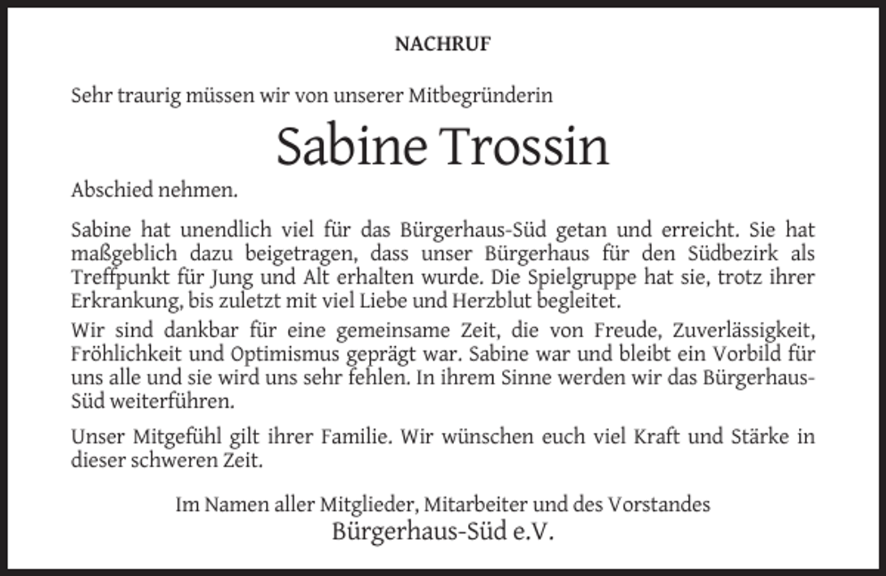 <p>NACHRUF<br />Sehr traurig müssen wir von unserer Mitbegründerin</p><p>Sabine Trossin<br />Abschied nehmen.<br />Sabine hat unendlich viel für das Bürgerhaus-Süd getan und erreicht. Sie hat<br />maßgeblich dazu beigetragen, dass unser Bürgerhaus für den Südbezirk als<br />Treffpunkt für Jung und Alt erhalten wurde. Die Spielgruppe hat sie, trotz ihrer<br />Erkrankung, bis zuletzt mit viel Liebe und Herzblut begleitet.<br />Wir sind dankbar für eine gemeinsame Zeit, die von Freude, Zuverlässigkeit,<br />Fröhlichkeit und Optimismus geprägt war. Sabine war und bleibt ein Vorbild für<br />uns alle und sie wird uns sehr fehlen. In ihrem Sinne werden wir das BürgerhausSüd weiterführen.<br />Unser Mitgefühl gilt ihrer Familie. Wir wünschen euch viel Kraft und Stärke in<br />dieser schweren Zeit.<br />Im Namen aller Mitglieder, Mitarbeiter und des Vorstandes</p><p>Bürgerhaus-Süd e.V.</p>