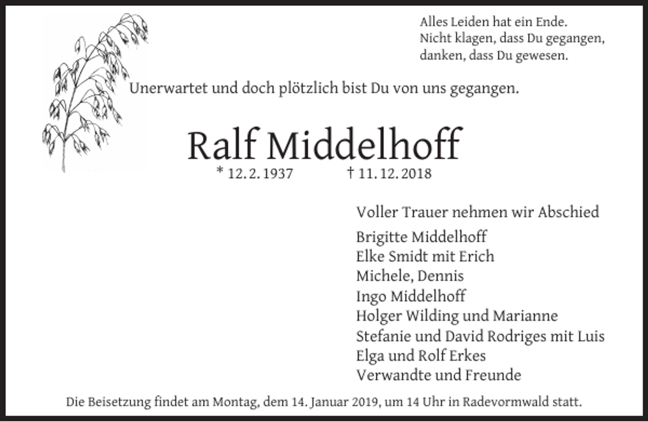 <p>Alles Leiden hat ein Ende.<br />Nicht klagen, dass Du gegangen,<br />danken, dass Du gewesen.</p><p>Unerwartet und doch plötzlich bist Du von uns gegangen.</p><p>Ralf Middelhoff<br />* 12. 2. 1937</p><p>† 11. 12. 2018</p><p>Voller Trauer nehmen wir Abschied<br />Brigitte Middelhoff<br />Elke Smidt mit Erich<br />Michele, Dennis<br />Ingo Middelhoff<br />Holger Wilding und Marianne<br />Stefanie und David Rodriges mit Luis<br />Elga und Rolf Erkes<br />Verwandte und Freunde<br />Die Beisetzung ﬁndet am Montag, dem 14. Januar 2019, um 14 Uhr in Radevormwald statt.</p>