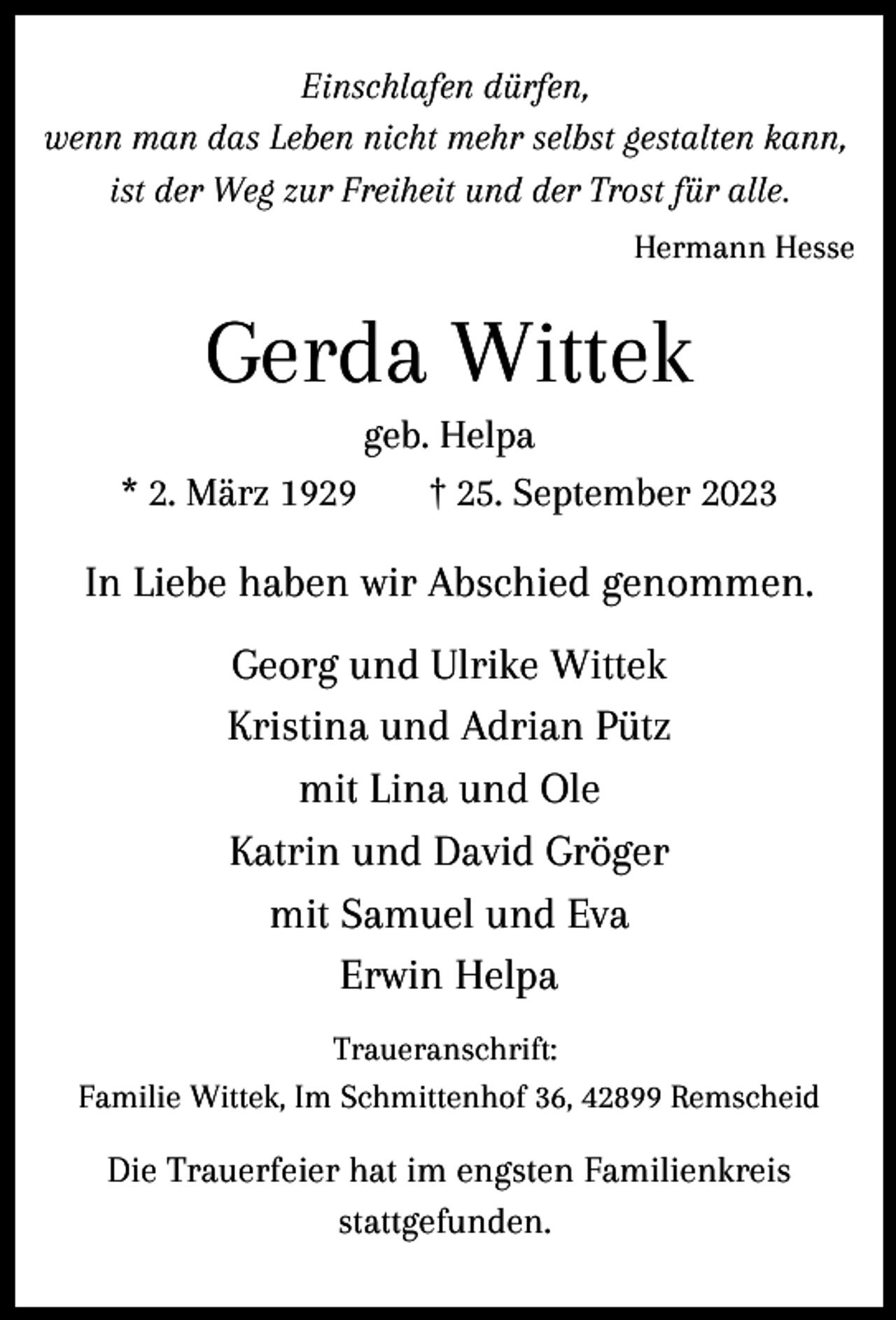 <p>Einschlafen dürfen,<br />wenn man das Leben nicht mehr selbst gestalten kann,<br />ist der Weg zur Freiheit und der Trost für alle.<br />Hermann Hesse</p><p>Gerda Wittek</p><p>geb. Helpa<br />* 2. März 1929<br />† 25. September 2023</p><p>In Liebe haben wir Abschied genommen.<br />Georg und Ulrike Wittek<br />Kristina und Adrian Pütz<br />mit Lina und Ole<br />Katrin und David Gröger<br />mit Samuel und Eva<br />Erwin Helpa<br />Traueranschrift:<br />Familie Wittek, Im Schmittenhof 36, 42899 Remscheid</p><p>Die Trauerfeier hat im engsten Familienkreis<br />stattgefunden.</p>