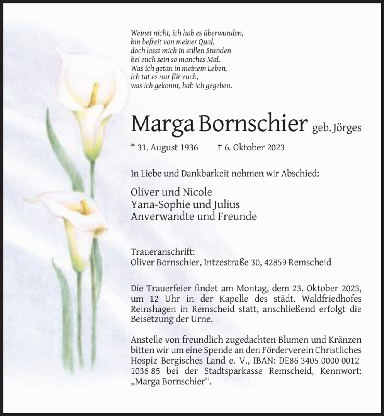 <p>Weinet nicht, ich hab es überwunden,<br />bin befreit von meiner Qual,<br />doch lasst mich in stillen Stunden<br />bei euch sein so manches Mal.<br />Was ich getan in meinem Leben,<br />ich tat es nur für euch,<br />was ich gekonnt, hab ich gegeben.</p><p>Marga Bornschier geb. Jörges<br />* 31. August 1936</p><p>† 6. Oktober 2023</p><p>In Liebe und Dankbarkeit nehmen wir Abschied:</p><p>Oliver und Nicole<br />Yana-Sophie und Julius<br />Anverwandte und Freunde</p><p>Traueranschrift:<br />Oliver Bornschier, Intzestraße 30, 42859 Remscheid<br />Die Trauerfeier findet am Montag, dem 23. Oktober 2023,<br />um 12 Uhr in der Kapelle des städt. Waldfriedhofes<br />Reinshagen in Remscheid statt, anschließend erfolgt die<br />Beisetzung der Urne.<br />Anstelle von freundlich zugedachten Blumen und Kränzen<br />bitten wir um eine Spende an den Förderverein Christliches<br />Hospiz Bergisches Land e. V., IBAN: DE86 3405 0012<br />1036 85 bei der Stadtsparkasse Remscheid, Kennwort:<br />„Marga Bornschier“.</p>