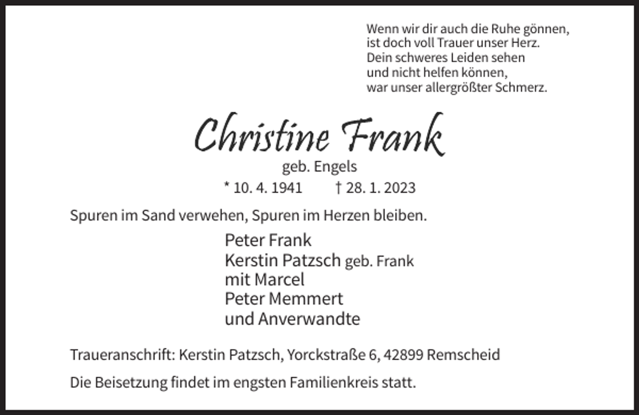 <p>Wenn wir dir auch die Ruhe gönnen,<br />ist doch voll Trauer unser Herz.<br />Dein schweres Leiden sehen<br />und nicht helfen können,<br />war unser allergrößter Schmerz.</p><p>geb. Engels<br />* 10. 4. 1941<br />† 28. 1. 2023<br />Spuren im Sand verwehen, Spuren im Herzen bleiben.</p><p>Peter Frank<br />Kerstin Patzsch geb. Frank<br />mit Marcel<br />Peter Memmert<br />und Anverwandte<br />Traueranschrift: Kerstin Patzsch, Yorckstraße 6, 42899 Remscheid<br />Die Beisetzung findet im engsten Familienkreis statt.</p>