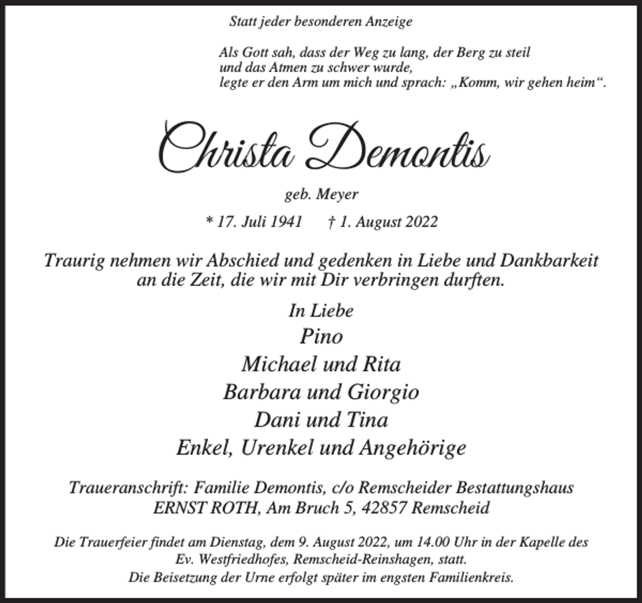 <p>Statt jeder besonderen Anzeige<br />Als Gott sah, dass der Weg zu lang, der Berg zu steil<br />und das Atmen zu schwer wurde,<br />legte er den Arm um mich und sprach: „Komm, wir gehen heim“.</p><p>Christa Demontis<br />geb. Meyer</p><p>* 17. Juli 1941</p><p>† 1. August 2022</p><p>Traurig nehmen wir Abschied und gedenken in Liebe und Dankbarkeit<br />an die Zeit, die wir mit Dir verbringen durften.<br />In Liebe</p><p>Pino<br />Michael und Rita<br />Barbara und Giorgio<br />Dani und Tina<br />Enkel, Urenkel und Angehörige<br />Traueranschrift: Familie Demontis, c/o Remscheider Bestattungshaus<br />ERNST ROTH, Am Bruch 5, 42857 Remscheid<br />Die Trauerfeier findet am Dienstag, dem 9. August 2022, um 14.00 Uhr in der Kapelle des<br />Ev. Westfriedhofes, Remscheid-Reinshagen, statt.<br />Die Beisetzung der Urne erfolgt später im engsten Familienkreis.</p>
