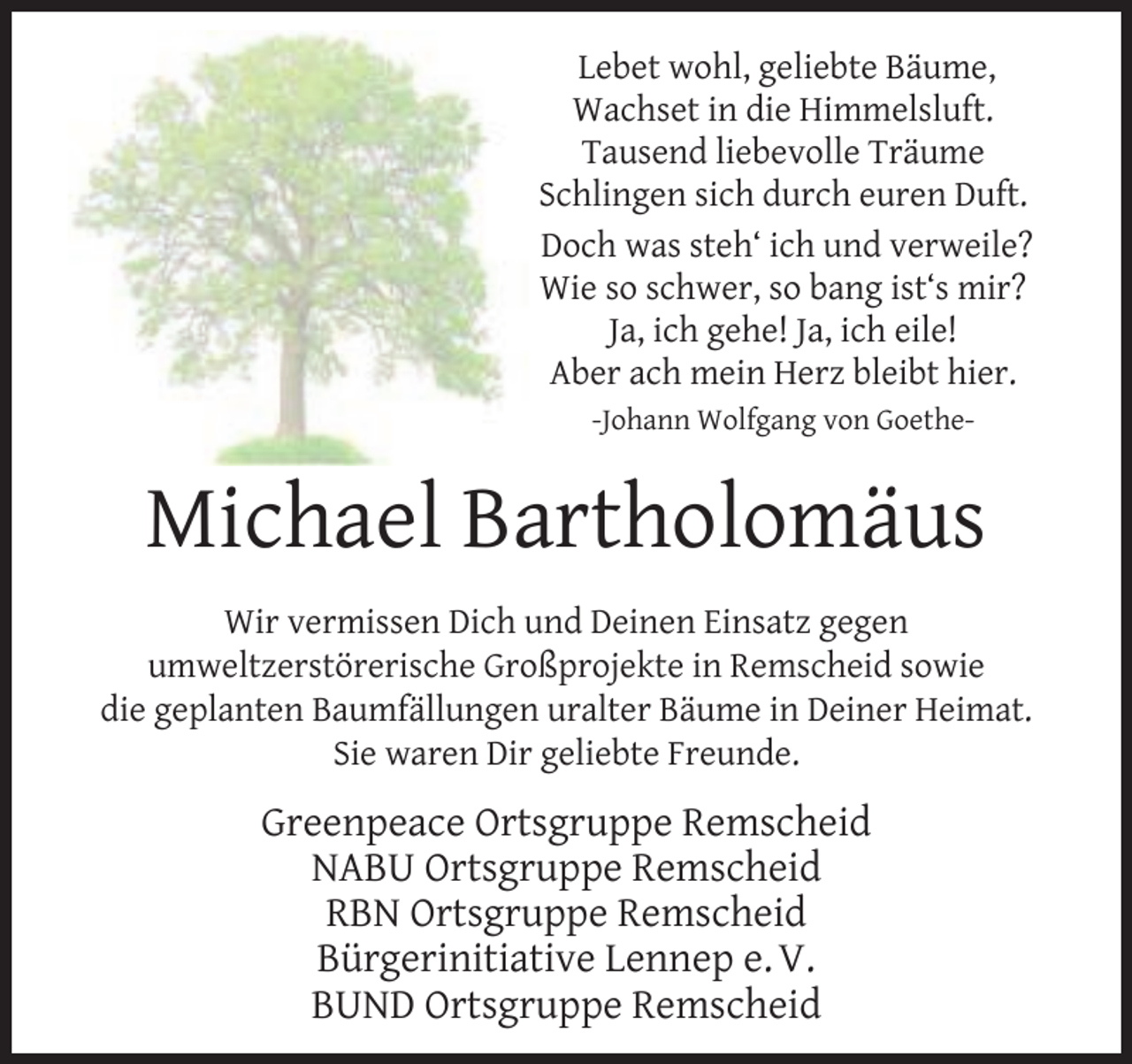 <p>Lebet wohl, geliebte Bäume,<br />Wachset in die Himmelsluft.<br />Tausend liebevolle Träume<br />Schlingen sich durch euren Duft.<br />Doch was steh‘ ich und verweile?<br />Wie so schwer, so bang ist‘s mir?<br />Ja, ich gehe! Ja, ich eile!<br />Aber ach mein Herz bleibt hier.<br />-Johann Wolfgang von Goethe-</p><p>Michael Bartholomäus<br />Wir vermissen Dich und Deinen Einsatz gegen<br />umweltzerstörerische Großprojekte in Remscheid sowie<br />die geplanten Baumfällungen uralter Bäume in Deiner Heimat.<br />Sie waren Dir geliebte Freunde.</p><p>Greenpeace Ortsgruppe Remscheid<br />NABU Ortsgruppe Remscheid<br />RBN Ortsgruppe Remscheid<br />Bürgerinitiative Lennep e. V.<br />BUND Ortsgruppe Remscheid</p>